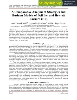 Noof Yahya Khalifa et al., International Journal of Research in Management, Economics and Commerce,
ISSN 2250-057X, Impact Factor: 6.384, Volume 06 Issue 06, June 2016, Page 1-15
Page 1
A Comparative Analysis of Strategies and
Business Models of Dell Inc. and Hewlett
Packard (HP)
Noof Yahya Khalifa1
, Hayam Mohie Alsaid2
, and Dr. Shaju George3
1,2
(MBA Student, University of Bahrain, Kingdom of Bahrain)
3
(Assistant Professor, Department of Management & Marketing, College of Business Administration, University of
Bahrain, Kingdom of Bahrain)
Abstract: The purpose of this study is to compare the strategies of two companies from the same industry. The
strategies of Dell Inc. and Hewlett Packard have been compared from the Information industry. Dell and HP both
specialize in IT field, as Dell is the market leader and HP is the market challenger. The topics in this study brief
background of both Dell and HP, and the comparison between both their strategies as well their Business model.
This study shows the influence the strategy has on the success or failure of companies and how companies craft
sustainable strategies that help them to retain their position in the market. The strategies of both Dell and HP are
quite similar and HP is not far behind from Dell, but any small mistake by Dell, might make them the market
challenger and HP the market leader.
I.INTRODUCTION
Strategy is essential for the success of organizations. It's impossible to imagine a serious organization
without strategy. It gives the organization the ability to look up from the short term to view the long term and the
future. It gives the organization the ability to face any problem and to address the causes of it (Freedman, 2013).
Organization communicates its strategy to everyone through strategy statement, which consist of three components:
objective, scope and competitive advantage. Strategy statement ensures that employees have a clear understanding
of the company's strategy and their roles. (anonymous, 2013)
A strategy can be deliberate, realizing the specific intention of senior management or emergent, developing
unconsciously the intention of senior management. All viable strategies have emergent and deliberate qualities. It
must combine some degree of flexible learning with some degree of rational control. (Mintzberg, The Rise and Fall
of Strategic Planning, 1994)Strategy attempts to describe the ends, means and ways: determining the objectives, the
resources available and ways of achieving those objectives. It is also an effective tool to solve conflicts and
opposing interests between parties.(Freedman, 2013).
Every firm competing in industry has a competit ive strategy, whether explicit or implicit. The strategy
could be developed explicitly through planning or implicitly through the activities of the various functional
departments of the firm. Competitive strategy is relating the company to its environment. The key aspect of the
firm's environment is the industry in which it competes (Porter, 1980).A company that seeks to be successful in the
future must select one of the three generic strategies; differentiation, cost leadership and focus. Otherwise, the
company will be stuck in the middle and won't able to achieve a competitive advantage. It may use multiple
strategies through business units(Porter, What is Strategy?, 1996). In business, the formulation of the overall
strategy is the responsibility of chief executives or board of directors, then each department has to set their own
functional strategy which is emphasis is on short and medium term plan and it is in alignment with the overall
strategy(Freedman, 2013). Formulation of strategy involves analyzing the environment, making a series of strategic
decisions about how the organization will compete and setting a series of goals or objectives for the organization to
pursue. Implementation of the strategy involves how the organization's resources are structured and leadership
planning(Mintzberg & Quinn, 1996).
II. DEFINITION OF STRATEGY
Strategy is important because the resources available to achieve goals are usually limited. Strategy
generally involves setting goals, determining actions, and efficiently using the limited resources to achieve these
goals. Strategy has been defined in a variety perspective, but almost with common theme which is set the guidance
for achieving future goals. Strategy determines the direction and scope of an organization over the long term. It aims
to achieve advantage for the organization by satisfying the needs of the markets and meeting stakeholder
 