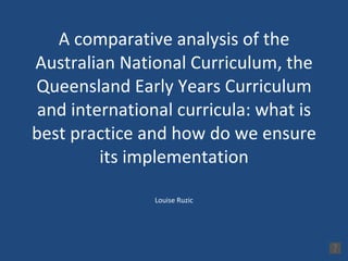A comparative analysis of the Australian National Curriculum, the Queensland Early Years Curriculum and international curricula: what is best practice and how do we ensure its implementation Louise Ruzic 