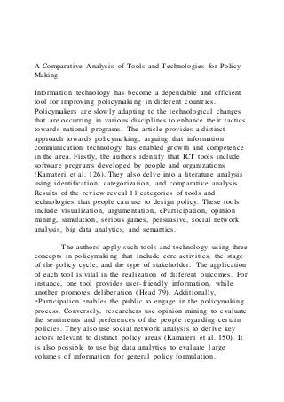 A Comparative Analysis of Tools and Technologies for Policy
Making
Information technology has become a dependable and efficient
tool for improving policymaking in different countries.
Policymakers are slowly adapting to the technological changes
that are occurring in various disciplines to enhance their tactics
towards national programs. The article provides a distinct
approach towards policymaking, arguing that information
communication technology has enabled growth and competence
in the area. Firstly, the authors identify that ICT tools include
software programs developed by people and organizations
(Kamateri et al. 126). They also delve into a literature analysis
using identification, categorization, and comparative analysis.
Results of the review reveal 11 categories of tools and
technologies that people can use to design policy. These tools
include visualization, argumentation, eParticipation, opinion
mining, simulation, serious games, persuasive, social network
analysis, big data analytics, and semantics.
The authors apply such tools and technology using three
concepts in policymaking that include core activities, the stage
of the policy cycle, and the type of stakeholder. The application
of each tool is vital in the realization of different outcomes. For
instance, one tool provides user-friendly information, while
another promotes deliberation (Head 79). Additionally,
eParticipation enables the public to engage in the policymaking
process. Conversely, researchers use opinion mining to evaluate
the sentiments and preferences of the people regarding certain
policies. They also use social network analysis to derive key
actors relevant to distinct policy areas (Kamateri et al. 150). It
is also possible to use big data analytics to evaluate l arge
volumes of information for general policy formulation.
 
