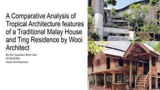A Comparative Analysis of
Tropical Architecture features
of a Traditional Malay House
and Ting Residence by Wooi
Architect
By Nur Syazleen Binti Sies
ID 0321260
Asian Architecture
 