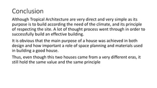 Conclusion
Although Tropical Architecture are very direct and very simple as its
purpose is to build according the need of the climate, and its principle
of respecting the site. A lot of thought process went through in order to
successfully build an effective building.
It is obvious that the main purpose of a house was achieved in both
design and how important a role of space planning and materials used
in building a good house.
Thus, even though this two houses came from a very different eras, it
still hold the same value and the same principle
 