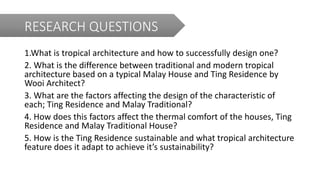 RESEARCH QUESTIONS
1.What is tropical architecture and how to successfully design one?
2. What is the difference between traditional and modern tropical
architecture based on a typical Malay House and Ting Residence by
Wooi Architect?
3. What are the factors affecting the design of the characteristic of
each; Ting Residence and Malay Traditional?
4. How does this factors affect the thermal comfort of the houses, Ting
Residence and Malay Traditional House?
5. How is the Ting Residence sustainable and what tropical architecture
feature does it adapt to achieve it’s sustainability?
 