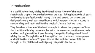 Introduction
It is well known that, Malay Traditional house is one of the most
sustainable tropical house design ever created. Taking hundreds of years
to develop to perfection with many trials and errors, our ancestors
designed a very well sustained house which respect mother nature, its
surrounding and react well to the tropical climate that we have.
Ting Residence is one of the best example to show the progress of how
the traditional Malay house evolve with the new construction methods
and technologies without ever leaving the spirit of being a traditional
Malay house. Though the look has uplifted and there are more spaces
added into this modern Tropical House, the architect never left the
thought of his childhood in designing this particular house.
 