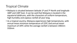 Tropical Climate
• Malaysia is situated between latitude 1º and 7º North and longitude
100º and 140º East. It can be said that Malaysia is located in the
equatorial doldrums, with the characters of uniform temperature,
high humidity and copious rainfall all year long.
• As a tropical country, Malaysia experiences high temperatures, with
annual mean minimum temperature of 22ºC and annual mean
maximum of 34ºC while the average rainfall is between 190mm-
310mm
 