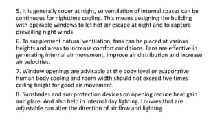 5. It is generally cooer at night, so ventilation of internal spaces can be
continuous for nighttime cooling. This means designing the building
with operable windows to let hot air escape at night and to capture
prevailing night winds
6. To supplement natural ventilation, fans can be placed at various
heights and areas to increase comfort conditions. Fans are effective in
generating internal air movement, improve air distribution and increase
air velocities.
7. Window openings are advisable at the body level or evaporative
human body cooling and room width should not exceed five times
ceiling height for good air movement.
8. Sunshades and sun protection devices on opening reduce heat gain
and glare. And also help in internal day lighting. Louvres that are
adjustable can alter the direction of air flow and lighting.
 