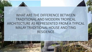 WHAT ARE THE DIFFERENCE BETWEEN
TRADITIONAL AND MODERN TROPICAL
ARCHITECTURE AS REPRESENTED FROM A TYPICAL
MALAY TRADITIONAL HOUSE AND TING
RESIDENCE
 