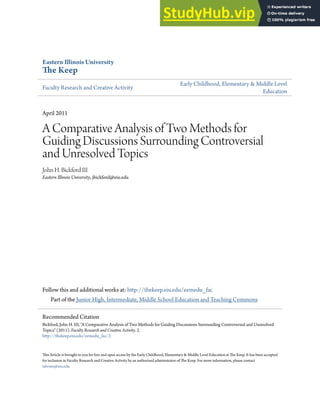 Eastern Illinois University
The Keep
Faculty Research and Creative Activity
Early Childhood, Elementary & Middle Level
Education
April 2011
A Comparative Analysis of Two Methods for
Guiding Discussions Surrounding Controversial
and Unresolved Topics
John H. Bickford III
Eastern Illinois University, jbickford@eiu.edu
Follow this and additional works at: http://thekeep.eiu.edu/eemedu_fac
Part of the Junior High, Intermediate, Middle School Education and Teaching Commons
This Article is brought to you for free and open access by the Early Childhood, Elementary & Middle Level Education at The Keep. It has been accepted
for inclusion in Faculty Research and Creative Activity by an authorized administrator of The Keep. For more information, please contact
tabruns@eiu.edu.
Recommended Citation
Bickford, John H. III, "A Comparative Analysis of Two Methods for Guiding Discussions Surrounding Controversial and Unresolved
Topics" (2011). Faculty Research and Creative Activity. 2.
http://thekeep.eiu.edu/eemedu_fac/2
 