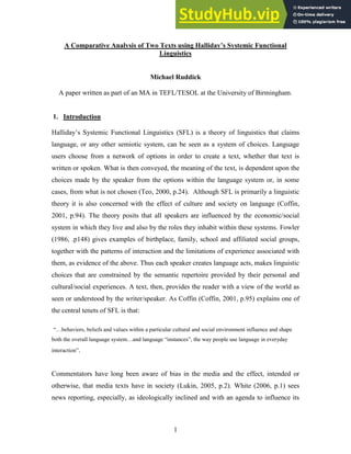 1
A Comparative Analysis of Two Texts using Halliday’s Systemic Functional
Linguistics
Michael Ruddick
A paper written as part of an MA in TEFL/TESOL at the University of Birmingham.
1. Introduction
Halliday’s Systemic Functional Linguistics (SFL) is a theory of linguistics that claims
language, or any other semiotic system, can be seen as a system of choices. Language
users choose from a network of options in order to create a text, whether that text is
written or spoken. What is then conveyed, the meaning of the text, is dependent upon the
choices made by the speaker from the options within the language system or, in some
cases, from what is not chosen (Teo, 2000, p.24). Although SFL is primarily a linguistic
theory it is also concerned with the effect of culture and society on language (Coffin,
2001, p.94). The theory posits that all speakers are influenced by the economic/social
system in which they live and also by the roles they inhabit within these systems. Fowler
(1986, .p148) gives examples of birthplace, family, school and affiliated social groups,
together with the patterns of interaction and the limitations of experience associated with
them, as evidence of the above. Thus each speaker creates language acts, makes linguistic
choices that are constrained by the semantic repertoire provided by their personal and
cultural/social experiences. A text, then, provides the reader with a view of the world as
seen or understood by the writer/speaker. As Coffin (Coffin, 2001, p.95) explains one of
the central tenets of SFL is that:
“…behaviors, beliefs and values within a particular cultural and social environment influence and shape
both the overall language system…and language “instances”, the way people use language in everyday
interaction”.
Commentators have long been aware of bias in the media and the effect, intended or
otherwise, that media texts have in society (Lukin, 2005, p.2). White (2006, p.1) sees
news reporting, especially, as ideologically inclined and with an agenda to influence its
 