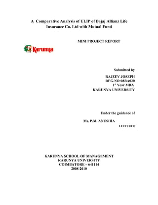 A Comparative Analysis of ULIP of Bajaj Allianz Life
      Insurance Co. Ltd with Mutual Fund


                         MINI PROJECT REPORT




                                             Submitted by
                                      RAJEEV JOSEPH
                                      REG.NO:08BA020
                                         1st Year MBA
                                 KARUNYA UNIVERSITY




                                     Under the guidance of

                            Ms. P.M. ANUSHIA
                                                LECTURER




       KARUNYA SCHOOL OF MANAGEMENT
            KARUNYA UNIVERSITY
            COIMBATORE – 641114
                  2008-2010
 