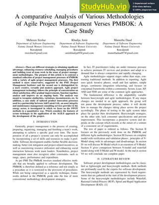 A comparative Analysis of Various Methodologies
of Agile Project Management Verses PMBOK: A
Case Study
Mehreen Sirshar
Department of Software Engineering
Fatima Jinnah Women University
Rawalpindi
msirshar@gmail.com
Khadija Amir
Department of Software Engineering
Fatima Jinnah Women University
Rawalpindi
amirkhadija09@gmail.com
Muneeba Daud
Department of Software Engineering
Fatima Jinnah Women University
Rawalpindi
muneebadaud97@gmail.com
Abstract—There are different strategies to obtaining significant
advantage, enhancing resource scheduling, managing procedures
and building trust of team work in the sense of project manage-
ment methodologies. The purpose of this article is to contrast a
standard collection of project management processes of PMBOK
with a variety of agile project management processes. The first
method is more conservative, suggested by the PMI (Project
Management Institute) and the second one is distinguished by
a more creative, versatile and modern approach. Agile project
management technology follows the principle of concentration on
client satisfaction, offer gradual improvements, function together,
analyze and improve on an ongoing basis. The analysis was
meant to recognize similarities, variations, inconsistencies, etc. In
addition, a case study of tailored product innovation processes
used in a partnership between Add Latent Ltd., an asset integrity
and maintenance management consulting services provider in the
energy sector, is investigated in which we focus on the SWOT
methods in a quantitative way. Which considers the features of
scrum technique in the application of the AGILE approach in
the development of the project.
I. INTRODUCTION
Generally, project management is the process of creating,
preparing, organizing, managing and finishing a team’s work,
attempting to achieve a specific goal over time. The incor-
poration of all a project’s systems can only be accomplished
by incorporating a set of skills and resources to make it prof-
itable. Software development enables further flexible decision-
making, better risk mitigation and project-related incentives, as
well as maximizing resource utilization and enhancing social
interaction between work team leaders. Nonetheless, project
management must also recognize other constraints, such as
range, space, performance and expenditure.
As per PMI The PMBoK involves standard effective meth-
ods that are broadly applied to software development. The
PMBOK is therefore defined as a reference and not simply as
a procedure as it is restricted to the provision of procedures.
While not being categorized as a specific technique, frame-
works defined in the PMBOK guide take the line of more
conventional methodology development strategies.
In fact, IT practitioners today are under immense pressure
to achieve premium IT services and products and adapt to a
demand that is always competitive and rapidly changing.
Agile methodologies support stages rather than steps, con-
trasting traditional methods. In addition to reporting, Agile
uses quick iterative phases, small and fast updates, simple
design, continuous integration refactoring, and focuses on
conceptual frameworks within a community. Scrum, Lean, XP,
ASD and FDD are some of the common agile approaches.
The fundamental difference is the adaptability variable
between heavyweight and agile methodologies. If any major
changes are needed in an agile approach, the group will
not pause the development process; rather, it will decide
how to manage the changes taking place across the project
accordingly. The phase of testing in the agile system takes
place far quicker then development. Heavyweight strategies,
on the other side, lock consumer specifications and prevent
improvement. This incorporates a proactive system and de-
pends on the concept which records at the outset of a venture
of a consistent set of requirements.
The rest of paper is ordered as follows. The Section II
focuses on the previously work done on the PMBOK and
different Agile methodologies. Section III focuses on complete
model with verification and validation phases , principles of V-
Model along with its advantages and disadvantage. In section
IV we will discuss W-Model which is an extention of V-Model.
Section V gives comaprison between V-model and waterfall
model along with V-Model and W-model. At the end in section
VI we will conclude our complete paper.
II. LITERATURE REVIEW
Software project development methodologies can be classi-
fied as lightweight and heavyweight methods. Both methods
are profoundly used by the experts for software development.
The heavyweight methods are represented by fixed require-
ments that are gathered at the start of the development process.
Some of the heavyweight methodologies include Waterfall,
Rational Unified Process (RUP), Spiral and Rapid Application
Development (RAD). [1]
 