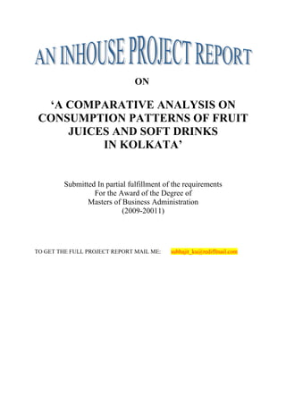 ON

  ‘A COMPARATIVE ANALYSIS ON
 CONSUMPTION PATTERNS OF FRUIT
     JUICES AND SOFT DRINKS
          IN KOLKATA’


         Submitted In partial fulfillment of the requirements
                  For the Award of the Degree of
                Masters of Business Administration
                            (2009-20011)




TO GET THE FULL PROJECT REPORT MAIL ME:     subhajit_ku@rediffmail.com
 