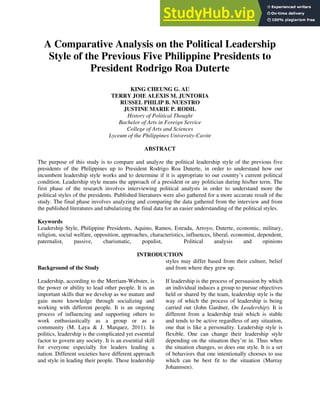 A Comparative Analysis on the Political Leadership
Style of the Previous Five Philippine Presidents to
President Rodrigo Roa Duterte
KING CHEUNG G. AU
TERRY JOIE ALEXIS M. JUNTORIA
RUSSEL PHILIP B. NUESTRO
JUSTINE MARIE P. RODIL
History of Political Thought
Bachelor of Arts in Foreign Service
College of Arts and Sciences
Lyceum of the Philippines University-Cavite
ABSTRACT
The purpose of this study is to compare and analyze the political leadership style of the previous five
presidents of the Philippines up to President Rodrigo Roa Duterte, in order to understand how our
incumbent leadership style works and to determine if it is appropriate to our country’s current political
condition. Leadership style means the approach of a president or any politician during his/her term. The
first phase of the research involves interviewing political analysts in order to understand more the
political styles of the presidents. Published literatures were also gathered for a more accurate result of the
study. The final phase involves analyzing and comparing the data gathered from the interview and from
the published literatures and tabularizing the final data for an easier understanding of the political styles.
Keywords
Leadership Style, Philippine Presidents, Aquino, Ramos, Estrada, Arroyo, Duterte, economic, military,
religion, social welfare, opposition, approaches, characteristics, influences, liberal, economist, dependent,
paternalist, passive, charismatic, populist, Political analysis and opinions
INTRODUCTION
Background of the Study
Leadership, according to the Merriam-Webster, is
the power or ability to lead other people. It is an
important skills that we develop as we mature and
gain more knowledge through socializing and
working with different people. It is an ongoing
process of influencing and supporting others to
work enthusiastically as a group or as a
community (M. Laya & J. Marquez, 2011). In
politics, leadership is the complicated yet essential
factor to govern any society. It is an essential skill
for everyone especially for leaders leading a
nation. Different societies have different approach
and style in leading their people. These leadership
styles may differ based from their culture, belief
and from where they grew up.
If leadership is the process of persuasion by which
an individual induces a group to pursue objectives
held or shared by the team, leadership style is the
way of which the process of leadership is being
carried out (John Gardner, On Leadership). It is
different from a leadership trait which is stable
and tends to be active regardless of any situation,
one that is like a personality. Leadership style is
flexible. One can change their leadership style
depending on the situation they’re in. Thus when
the situation changes, so does one style. It is a set
of behaviors that one intentionally chooses to use
which can be best fit to the situation (Murray
Johannsen).
 