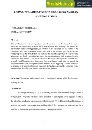 ARECLS, Vol. 15, 2018, p. 113-126
113
A COMPARATIVE ANALYSIS: VYGOTSKY'S SOCIOCULTURAL THEORY AND
MONTESSORI'S THEORY
KUBRA KIRCA DEMIRBAGA
DURHAM UNIVERSITY
Abstract
This article aims to review Vygotsky's sociocultural theory and Montessori's theory in
terms of the connection between child development and learning, the effects of
environment on the learning process, the structure of the classroom and the content of the
curriculum, the roles of student, teacher and play in the learning process by way of
comparing one to the other. Before the analysis, the social backgrounds of Vygotsky and
Montessori are briefly explained to allow for consideration of their positionalities in
relation to their theories. This paper concludes that despite belonging to different eras,
Vygotsky and Montessori took inspiration from one dream, which revolved around the
improvement of society through education. However, while Vygotsky looks for education
in a natural environment, Montessori creates an artificial environment for education. Thus,
although they share the same dream, their visions are different.
Keywords: Vygotsky’s sociocultural theory, Montessori’s theory, child development,
learning process
Introduction
The concept of learning is key in psychology and education and has wide applications in
everyday life. There is no consensus on the definition of learning and how it happens, or what is
the role of the mind in the learning process (Hollingworth 1932). The methods and techniques of
teaching and training, and approaches to guidance clarify this confusion and continue to evolve in
an effort to develop an optimal learning process (Hollingworth 1932).
 