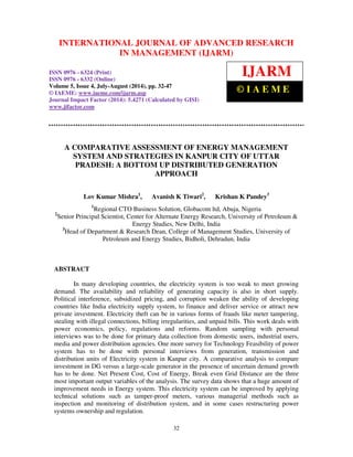 International Journal of Advanced Research in Management (IJARM), ISSN 0976 – 6324 (Print),
ISSN 0976 – 6332 (Online), Volume 5, Issue 4, July- August (2014), pp. 32-47 © IAEME
32
A COMPARATIVE ASSESSMENT OF ENERGY MANAGEMENT
SYSTEM AND STRATEGIES IN KANPUR CITY OF UTTAR
PRADESH: A BOTTOM UP DISTRIBUTED GENERATION
APPROACH
Lov Kumar Mishra1
, Avanish K Tiwari2
, Krishan K Pandey3
1
Regional CTO Business Solution, Globacom ltd, Abuja, Nigeria
2
Senior Principal Scientist, Center for Alternate Energy Research, University of Petroleum &
Energy Studies, New Delhi, India
3
Head of Department & Research Dean, College of Management Studies, University of
Petroleum and Energy Studies, Bidholi, Dehradun, India
ABSTRACT
In many developing countries, the electricity system is too weak to meet growing
demand. The availability and reliability of generating capacity is also in short supply.
Political interference, subsidized pricing, and corruption weaken the ability of developing
countries like India electricity supply system, to finance and deliver service or attract new
private investment. Electricity theft can be in various forms of frauds like meter tampering,
stealing with illegal connections, billing irregularities, and unpaid bills. This work deals with
power economics, policy, regulations and reforms. Random sampling with personal
interviews was to be done for primary data collection from domestic users, industrial users,
media and power distribution agencies. One more survey for Technology Feasibility of power
system has to be done with personal interviews from generation, transmission and
distribution units of Electricity system in Kanpur city. A comparative analysis to compare
investment in DG versus a large-scale generator in the presence of uncertain demand growth
has to be done. Net Present Cost, Cost of Energy, Break even Grid Distance are the three
most important output variables of the analysis. The survey data shows that a huge amount of
improvement needs in Energy system. This electricity system can be improved by applying
technical solutions such as tamper-proof meters, various managerial methods such as
inspection and monitoring of distribution system, and in some cases restructuring power
systems ownership and regulation.
INTERNATIONAL JOURNAL OF ADVANCED RESEARCH
IN MANAGEMENT (IJARM)
ISSN 0976 - 6324 (Print)
ISSN 0976 - 6332 (Online)
Volume 5, Issue 4, July-August (2014), pp. 32-47
© IAEME: www.iaeme.com/ijarm.asp
Journal Impact Factor (2014): 5.4271 (Calculated by GISI)
www.jifactor.com
IJARM
© I A E M E
 
