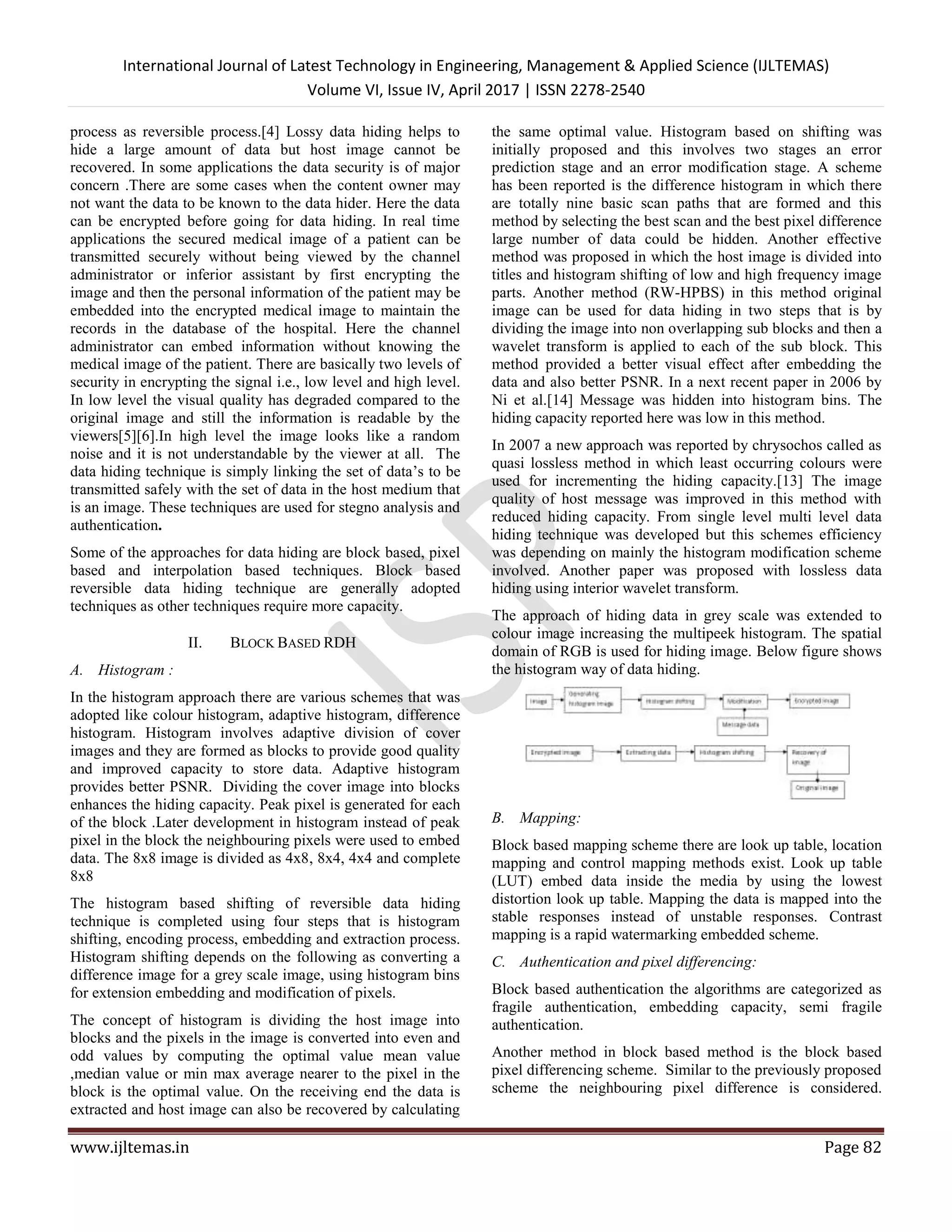 International Journal of Latest Technology in Engineering, Management & Applied Science (IJLTEMAS)
Volume VI, Issue IV, April 2017 | ISSN 2278-2540
www.ijltemas.in Page 82
process as reversible process.[4] Lossy data hiding helps to
hide a large amount of data but host image cannot be
recovered. In some applications the data security is of major
concern .There are some cases when the content owner may
not want the data to be known to the data hider. Here the data
can be encrypted before going for data hiding. In real time
applications the secured medical image of a patient can be
transmitted securely without being viewed by the channel
administrator or inferior assistant by first encrypting the
image and then the personal information of the patient may be
embedded into the encrypted medical image to maintain the
records in the database of the hospital. Here the channel
administrator can embed information without knowing the
medical image of the patient. There are basically two levels of
security in encrypting the signal i.e., low level and high level.
In low level the visual quality has degraded compared to the
original image and still the information is readable by the
viewers[5][6].In high level the image looks like a random
noise and it is not understandable by the viewer at all. The
data hiding technique is simply linking the set of data’s to be
transmitted safely with the set of data in the host medium that
is an image. These techniques are used for stegno analysis and
authentication.
Some of the approaches for data hiding are block based, pixel
based and interpolation based techniques. Block based
reversible data hiding technique are generally adopted
techniques as other techniques require more capacity.
II. BLOCK BASED RDH
A. Histogram :
In the histogram approach there are various schemes that was
adopted like colour histogram, adaptive histogram, difference
histogram. Histogram involves adaptive division of cover
images and they are formed as blocks to provide good quality
and improved capacity to store data. Adaptive histogram
provides better PSNR. Dividing the cover image into blocks
enhances the hiding capacity. Peak pixel is generated for each
of the block .Later development in histogram instead of peak
pixel in the block the neighbouring pixels were used to embed
data. The 8x8 image is divided as 4x8, 8x4, 4x4 and complete
8x8
The histogram based shifting of reversible data hiding
technique is completed using four steps that is histogram
shifting, encoding process, embedding and extraction process.
Histogram shifting depends on the following as converting a
difference image for a grey scale image, using histogram bins
for extension embedding and modification of pixels.
The concept of histogram is dividing the host image into
blocks and the pixels in the image is converted into even and
odd values by computing the optimal value mean value
,median value or min max average nearer to the pixel in the
block is the optimal value. On the receiving end the data is
extracted and host image can also be recovered by calculating
the same optimal value. Histogram based on shifting was
initially proposed and this involves two stages an error
prediction stage and an error modification stage. A scheme
has been reported is the difference histogram in which there
are totally nine basic scan paths that are formed and this
method by selecting the best scan and the best pixel difference
large number of data could be hidden. Another effective
method was proposed in which the host image is divided into
titles and histogram shifting of low and high frequency image
parts. Another method (RW-HPBS) in this method original
image can be used for data hiding in two steps that is by
dividing the image into non overlapping sub blocks and then a
wavelet transform is applied to each of the sub block. This
method provided a better visual effect after embedding the
data and also better PSNR. In a next recent paper in 2006 by
Ni et al.[14] Message was hidden into histogram bins. The
hiding capacity reported here was low in this method.
In 2007 a new approach was reported by chrysochos called as
quasi lossless method in which least occurring colours were
used for incrementing the hiding capacity.[13] The image
quality of host message was improved in this method with
reduced hiding capacity. From single level multi level data
hiding technique was developed but this schemes efficiency
was depending on mainly the histogram modification scheme
involved. Another paper was proposed with lossless data
hiding using interior wavelet transform.
The approach of hiding data in grey scale was extended to
colour image increasing the multipeek histogram. The spatial
domain of RGB is used for hiding image. Below figure shows
the histogram way of data hiding.
B. Mapping:
Block based mapping scheme there are look up table, location
mapping and control mapping methods exist. Look up table
(LUT) embed data inside the media by using the lowest
distortion look up table. Mapping the data is mapped into the
stable responses instead of unstable responses. Contrast
mapping is a rapid watermarking embedded scheme.
C. Authentication and pixel differencing:
Block based authentication the algorithms are categorized as
fragile authentication, embedding capacity, semi fragile
authentication.
Another method in block based method is the block based
pixel differencing scheme. Similar to the previously proposed
scheme the neighbouring pixel difference is considered.
 