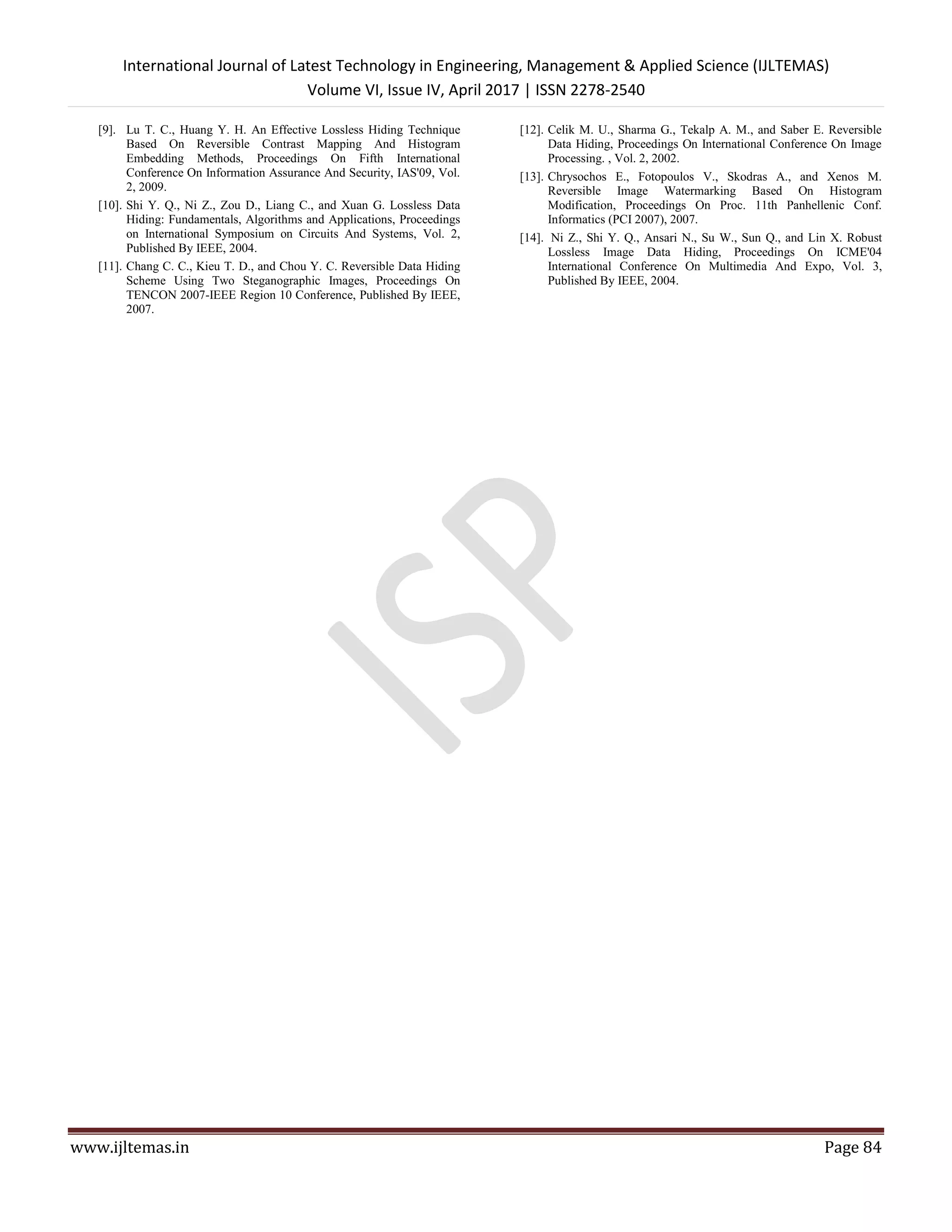 International Journal of Latest Technology in Engineering, Management & Applied Science (IJLTEMAS)
Volume VI, Issue IV, April 2017 | ISSN 2278-2540
www.ijltemas.in Page 84
[9]. Lu T. C., Huang Y. H. An Effective Lossless Hiding Technique
Based On Reversible Contrast Mapping And Histogram
Embedding Methods, Proceedings On Fifth International
Conference On Information Assurance And Security, IAS'09, Vol.
2, 2009.
[10]. Shi Y. Q., Ni Z., Zou D., Liang C., and Xuan G. Lossless Data
Hiding: Fundamentals, Algorithms and Applications, Proceedings
on International Symposium on Circuits And Systems, Vol. 2,
Published By IEEE, 2004.
[11]. Chang C. C., Kieu T. D., and Chou Y. C. Reversible Data Hiding
Scheme Using Two Steganographic Images, Proceedings On
TENCON 2007-IEEE Region 10 Conference, Published By IEEE,
2007.
[12]. Celik M. U., Sharma G., Tekalp A. M., and Saber E. Reversible
Data Hiding, Proceedings On International Conference On Image
Processing. , Vol. 2, 2002.
[13]. Chrysochos E., Fotopoulos V., Skodras A., and Xenos M.
Reversible Image Watermarking Based On Histogram
Modification, Proceedings On Proc. 11th Panhellenic Conf.
Informatics (PCI 2007), 2007.
[14]. Ni Z., Shi Y. Q., Ansari N., Su W., Sun Q., and Lin X. Robust
Lossless Image Data Hiding, Proceedings On ICME'04
International Conference On Multimedia And Expo, Vol. 3,
Published By IEEE, 2004.
 