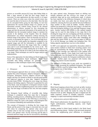 International Journal of Latest Technology in Engineering, Management & Applied Science (IJLTEMAS)
Volume VI, Issue IV, April 2017 | ISSN 2278-2540
www.ijltemas.in Page 82
process as reversible process.[4] Lossy data hiding helps to
hide a large amount of data but host image cannot be
recovered. In some applications the data security is of major
concern .There are some cases when the content owner may
not want the data to be known to the data hider. Here the data
can be encrypted before going for data hiding. In real time
applications the secured medical image of a patient can be
transmitted securely without being viewed by the channel
administrator or inferior assistant by first encrypting the
image and then the personal information of the patient may be
embedded into the encrypted medical image to maintain the
records in the database of the hospital. Here the channel
administrator can embed information without knowing the
medical image of the patient. There are basically two levels of
security in encrypting the signal i.e., low level and high level.
In low level the visual quality has degraded compared to the
original image and still the information is readable by the
viewers[5][6].In high level the image looks like a random
noise and it is not understandable by the viewer at all. The
data hiding technique is simply linking the set of data’s to be
transmitted safely with the set of data in the host medium that
is an image. These techniques are used for stegno analysis and
authentication.
Some of the approaches for data hiding are block based, pixel
based and interpolation based techniques. Block based
reversible data hiding technique are generally adopted
techniques as other techniques require more capacity.
II. BLOCK BASED RDH
A. Histogram :
In the histogram approach there are various schemes that was
adopted like colour histogram, adaptive histogram, difference
histogram. Histogram involves adaptive division of cover
images and they are formed as blocks to provide good quality
and improved capacity to store data. Adaptive histogram
provides better PSNR. Dividing the cover image into blocks
enhances the hiding capacity. Peak pixel is generated for each
of the block .Later development in histogram instead of peak
pixel in the block the neighbouring pixels were used to embed
data. The 8x8 image is divided as 4x8, 8x4, 4x4 and complete
8x8
The histogram based shifting of reversible data hiding
technique is completed using four steps that is histogram
shifting, encoding process, embedding and extraction process.
Histogram shifting depends on the following as converting a
difference image for a grey scale image, using histogram bins
for extension embedding and modification of pixels.
The concept of histogram is dividing the host image into
blocks and the pixels in the image is converted into even and
odd values by computing the optimal value mean value
,median value or min max average nearer to the pixel in the
block is the optimal value. On the receiving end the data is
extracted and host image can also be recovered by calculating
the same optimal value. Histogram based on shifting was
initially proposed and this involves two stages an error
prediction stage and an error modification stage. A scheme
has been reported is the difference histogram in which there
are totally nine basic scan paths that are formed and this
method by selecting the best scan and the best pixel difference
large number of data could be hidden. Another effective
method was proposed in which the host image is divided into
titles and histogram shifting of low and high frequency image
parts. Another method (RW-HPBS) in this method original
image can be used for data hiding in two steps that is by
dividing the image into non overlapping sub blocks and then a
wavelet transform is applied to each of the sub block. This
method provided a better visual effect after embedding the
data and also better PSNR. In a next recent paper in 2006 by
Ni et al.[14] Message was hidden into histogram bins. The
hiding capacity reported here was low in this method.
In 2007 a new approach was reported by chrysochos called as
quasi lossless method in which least occurring colours were
used for incrementing the hiding capacity.[13] The image
quality of host message was improved in this method with
reduced hiding capacity. From single level multi level data
hiding technique was developed but this schemes efficiency
was depending on mainly the histogram modification scheme
involved. Another paper was proposed with lossless data
hiding using interior wavelet transform.
The approach of hiding data in grey scale was extended to
colour image increasing the multipeek histogram. The spatial
domain of RGB is used for hiding image. Below figure shows
the histogram way of data hiding.
B. Mapping:
Block based mapping scheme there are look up table, location
mapping and control mapping methods exist. Look up table
(LUT) embed data inside the media by using the lowest
distortion look up table. Mapping the data is mapped into the
stable responses instead of unstable responses. Contrast
mapping is a rapid watermarking embedded scheme.
C. Authentication and pixel differencing:
Block based authentication the algorithms are categorized as
fragile authentication, embedding capacity, semi fragile
authentication.
Another method in block based method is the block based
pixel differencing scheme. Similar to the previously proposed
scheme the neighbouring pixel difference is considered.
 