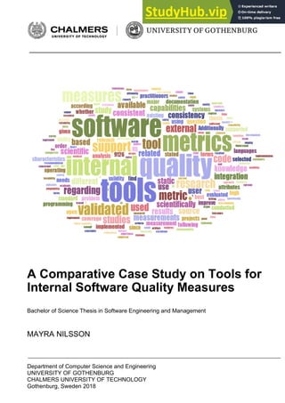 Department of Computer Science and Engineering
UNIVERSITY OF GOTHENBURG
CHALMERS UNIVERSITY OF TECHNOLOGY
Gothenburg, Sweden 2018
A Comparative Case Study on Tools for
Internal Software Quality Measures
Bachelor of Science Thesis in Software Engineering and Management
MAYRA NILSSON
 