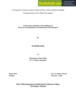 A Comparative Content Analysis Study of News Articles Related to Health
Communication in Two Daily Newspapers
A Dissertation Submitted as Part Fulfilment of
Master of Arts programme in Communication and Journalism
By
Ms.Riddhi Sheth
To
Department of Mass Media
K. C. College, Churchgate
March, 2016 Dr. P. J. Mathew Martin
Mumbai Research Guide
Mass Media Department, Kishinchand Chellaram College,
Churchgate, Mumbai
 