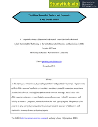 The GJBE (http://novainteru.com/niu-journals), Volume 1, Issue 1 (September 2016)
A Comparative Essay of Quantitative Research versus Qualitative Research
Article Submitted for Publishing in the Global Journal of Business and Economics (GJBE)
Gregoire M Nleme
Doctorate of Business Administration Candidate
Email: gnleme@novainteru.com
September 2016
Abstract
In this paper, as a practitioner, I describe quantitative and qualitative inquiries. I explain some
of their differences and similarities. I emphasize most important differences that researchers
should consider when selecting one of the methods or when running a mixed study. I list
differences in worldviews, research design, research processes, reliability assurance, and
validity assurance. I propose a process flowchart for each type of inquiry. The purpose of the
essay is to give researchers and primarily doctorate students a review of differences and
similarities between the two methods of inquiry.
The Global Journal of Business and Economics
A NIU Online journal
 