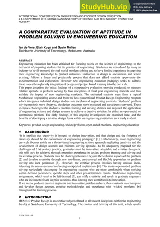 EPDE2010/159
1
INTERNATIONAL CONFERENCE ON ENGINEERING AND PRODUCT DESIGN EDUCATION
2 & 3 SEPTEMBER 2010, NORWEGIAN UNIVERSITY OF SCIENCE AND TECHNOLOGY, TRONDHEIM,
NORWAY
A COMPARATIVE EVALUATION OF APTITUDE IN
PROBLEM SOLVING IN ENGINEERING EDUCATION
Ian de Vere, Blair Kuys and Gavin Melles
Swinburne University of Technology, Melbourne, Australia
ABSTRACT
Engineering education has been criticised for focusing solely on the science of engineering, to the
detriment of preparing students for the practice of engineering. Graduates are considered by many in
industry to be ill-prepared for real world problem solving and to have limited experience in applying
their engineering knowledge to product outcomes. Instruction in design is uncommon, and where
existing, follows a linear and predictable process that does not afford students opportunity for
experimentation and exploration. However new engineering education pedagogy seeks to address
these issues through early integration of design and project based learning into the curricula.
This paper describes the initial findings of a comparative evaluation exercise conducted to measure
relative aptitude in problem solving by two disciplines of final year engineering students and thus
validate the impact of new engineering curricula. The evaluated students were from a typical
Mechanical Engineering course and from the less conventional Product Design Engineering program
which integrates industrial design studies into mechanical engineering curricula. Students‟ problem
solving methods were observed, the design outcomes were evaluated and participants surveyed. These
exercises challenged the student‟s problem framing and solving abilities and required the application
of engineering science and design acumen to achieve a creative solution for either an open-ended or
constrained problem. The early findings of this ongoing investigation are examined here, and the
benefits of developing a creative design focus within an engineering curriculum are clearly evident.
Keywords: product design engineering, wicked problems, open-ended problems, engineering education
1 BACKGROUND
“It is implicit that creativity is integral to design innovation, and that design and the fostering of
creativity should be the cornerstone of engineering pedagogy” [1]. Unfortunately, most engineering
curricula focuses solely on a theory-based engineering science approach neglecting creativity and the
development of design acumen and problem solving aptitude. To be adequately prepared for the
challenges of 21st century practice, graduates must be innovative, adaptable and creative designers;
this will only be achieved through extensive experience in design, problem framing and solving and
the creative process. Students must be challenged to move beyond the technical aspects of the problem
[2] and develop creativity through new non-linear, unstructured and flexible approaches to problem
solving and idea generation [3]. However, the creative process involves having unusual ideas,
tolerating the unconventional and seeing unexpected implications [4]. This makes open-ended problem
solving particularly challenging for engineering students who are more comfortable when working
within defined parameters, specific steps and often pre-determined results. Traditional engineering
assignments, which tend to be left-brained [5], can stifle creativity and result in graduate engineers
who are inclined to fixate on prior solutions, thus limiting their contribution to innovation.
If we are to graduate creative engineers and innovative problem solvers, then curricula must integrate
and develop design acumen, creative methodologies and experience with „wicked problems‟ [6]
throughout the learning process.
2 INTRODUCTION
HES5350 Product Design is an elective subject offered to all student disciplines within the engineering
faculty at Swinburne University of Technology. The content and delivery of this unit, which results
 