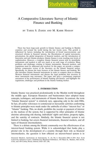 A Comparative Literature Survey of Islamic
Finance and Banking
BY TAREK S. ZAHER AND M. KABIR HASSAN
There has been large-scale growth in Islamic finance and banking in Muslim
countries and around the world during the last twenty years. This growth is
influenced by factors including the introduction of broad macroeconomic and
structural reforms in financial systems, the liberalization of capital movements,
privatization, the global integration of financial markets, and the introduction of
innovative and new Islamic products. Islamic finance is now reaching new levels of
sophistication. However, a complete Islamic financial system with its identifiable
instruments and markets is still very much at an early stage of evolution. Many
problems and challenges relating to Islamic instruments, financial markets, and
regulations must be addressed and resolved. In this paper, we provide a compre-
hensive comparative review of the literature on the Islamic financial system.
Specifically, we discuss the basic features of the Islamic finance and banking. We
also introduce Islamic financial instruments in order to compare them to existing
Western financial instruments and discuss the legal problems that investors in
these instruments may encounter. The paper also gives a preliminary empirical
assessment of the performance of Islamic banking and finance, and highlights the
regulations, challenges and problems in the Islamic banking market.
I. INTRODUCTION
Islamic finance was practiced predominantly in the Muslim world throughout
the middle ages. European financiers and businessmen later adopted many
concepts, techniques, and instruments of Islamic finance. In contrast, the term
‘‘Islamic financial system’’ is relatively new, appearing only in the mid-1980s.
In fact, all earlier references to commercial or mercantile activities conforming
to Islamic principles were made under the umbrella of either ‘‘interest free’’ or
‘‘Islamic’’ banking. This, no doubt, prohibits the receipt or payment of interest
as the nucleus of the system, but is supported by other principles of Islamic
doctrine advocating risk sharing, individuals’ rights and duties, property rights,
and the sanctity of contracts. Similarly, the Islamic financial system is not
limited to banking, but covers financial instruments, financial markets, and all
types of financial intermediation.
There is a debate among the Islamic community over the effectiveness of an
interest-based banking system. While it is acknowledged that banks play a
pivotal role in the development of a country through their role as financial
intermediaries, the question is how efficient an interest-based system is in
Financial Markets, Institutions & Instruments, V. 10, No. 4, November 2001 䊚 2001 New York
University Salomon Center. Published by Blackwell Publishers, 350 Main St., Malden, MA 02148,
USA, and 108 Cowley Road, Oxford, OX4 1JF, UK.
 