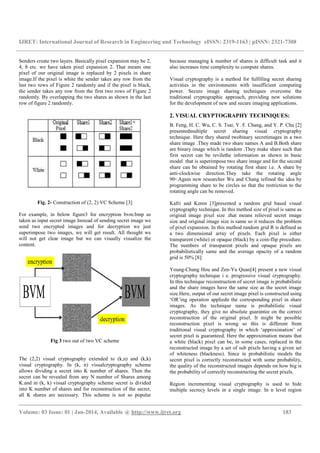 IJRET: International Journal of Research in Engineering and Technology
__________________________________________________________________________________________
Volume: 03 Issue: 01 | Jan-2014, Available @
Senders create two layers. Basically pixel expansion may be 2
4, 8 etc. we have taken pixel expansion 2.
pixel of our original image is replaced by 2 p
image.If the pixel is white the sender takes any row from the
last two rows of Figure 2 randomly and if the pixel is black,
the sender takes any row from the first two rows of Figure
randomly. By overlapping the two shares as shown in the
row of figure 2 randomly.
Fig. 2- Construction of (2, 2) VC Scheme [3]
For example, in below figure3 for encryption bvm.bmp
taken as input secret image Instead of sending secret image we
send two encrypted images and for decryption we just
superimpose two images, we will get result. All thought we
will not get clear image but we can visually visualize the
content.
Fig 3 two out of two VC scheme
The (2,2) visual cryptography extended to (k,n) and (k,k)
visual cryptography. In (k, n) visualcryptography scheme
allows dividing a secret into K number of shares. Then the
secret can be revealed from any N number of Shares among
K.and in (k, k) visual cryptography scheme secret
into K number of shares and for reconstruction of the secret,
all K shares are necessary. This scheme is not so popular
IJRET: International Journal of Research in Engineering and Technology eISSN: 2319
__________________________________________________________________________________________
2014, Available @ http://www.ijret.org
ixel expansion may be 2,
ken pixel expansion 2. That means one
pixel of our original image is replaced by 2 pixels in share
the pixel is white the sender takes any row from the
and if the pixel is black,
the first two rows of Figure 2
the two shares as shown in the last
Construction of (2, 2) VC Scheme [3]
For example, in below figure3 for encryption bvm.bmp as
Instead of sending secret image we
send two encrypted images and for decryption we just
superimpose two images, we will get result. All thought we
will not get clear image but we can visually visualize the
out of two VC scheme
(2,2) visual cryptography extended to (k,n) and (k,k)
k, n) visualcryptography scheme
allows dividing a secret into K number of shares. Then the
secret can be revealed from any N number of Shares among
scheme secret is divided
into K number of shares and for reconstruction of the secret,
all K shares are necessary. This scheme is not so popular
because managing k number of shares is difficult task and it
also increases time complex
Visual cryptography is a method for fulfilling secret sharing
activities in the environments with insufficient computing
power. Secure image sharing techniques overcome the
traditional cryptographic approach, providing new solution
for the development of new and secure imaging applications.
2. VISUAL CRYPTOGRAPHY TECHNIQUES:
B. Feng, H. C. Wu, C. S. Tsai, Y. F. Chang, and Y. P. Chu
presentedmultiple secret
technique. Here they shared
share image .They made two share
are binary image which is random .T
first secret can be revilethe information as shown in basic
model that is superimpose two share image and for the second
share can be obtained by rotating first share i.e. A
anti-clockwise direction.
90◦.Again new researcher Wu and Chang refined the idea
programming share to be ci
rotating angle can be removed.
Kafri and Keren [3]presented a
cryptography technique. In
original image pixel size .
size and original image size is same so it
of pixel expansion. In this method random grid R is
a two dimensional array of pixels. Each pixel is either
transparent (white) or opaque (black) by a coin
The numbers of transparent pixels and opaque pixels are
probabilistically same and
grid is 50% [8]:
Young-Chang Hou and Zen
cryptography technique i
In this technique reconstruction of secret image is pr
and the share images have
size.Here, output of our secret
‘OR’ing operation applied
images. As the technique name is probabilistic
cryptography, they give no absolute guarantee on the correct
reconstruction of the original
reconstruction pixel is wrong so this is different from
traditional visual cryptography i
secret pixel is guaranteed.
a white (black) pixel can be, in some cases, replaced in the
reconstructed image by a set of
of whiteness (blackness). Since in probabili
secret pixel is correctly reconstructed with some probability,
the quality of the reconstructed images depends on how big is
the probability of correctly reconstructing the secret pixels.
Region incrementing visual cryptography is used to
multiple secrecy levels in a single image. In n level region
eISSN: 2319-1163 | pISSN: 2321-7308
__________________________________________________________________________________________
183
because managing k number of shares is difficult task and it
also increases time complexity to compute shares.
a method for fulfilling secret sharing
activities in the environments with insufficient computing
power. Secure image sharing techniques overcome the
traditional cryptographic approach, providing new solutions
for the development of new and secure imaging applications.
VISUAL CRYPTOGRAPHY TECHNIQUES:
. Feng, H. C. Wu, C. S. Tsai, Y. F. Chang, and Y. P. Chu [2]
secret sharing visual cryptography
they shared twobinary secretimages in a two
two share names A and B.Both share
e which is random .They make share such that
revilethe information as shown in basic
that is superimpose two share image and for the second
share can be obtained by rotating first share i.e. A share by
direction.They take the rotating angle
.Again new researcher Wu and Chang refined the idea by
share to be circles so that the restriction to the
rotating angle can be removed.
presented a random grid based visual
technique. In this method size of pixel is same as
pixel size .that means relieved secret image
d original image size is same so it reduces the problem
this method random grid R is defined as
array of pixels. Each pixel is either
transparent (white) or opaque (black) by a coin-flip procedure.
ansparent pixels and opaque pixels are
same and the average opacity of a random
Chang Hou and Zen-Yu Quan[4] present a new visual
e. progressive visual cryptography.
this technique reconstruction of secret image is probabilistic
and the share images have the same size as the secret image
of our secret image pixel is constructed using
appliedn the corresponding pixel in share
the technique name is probabilistic visual
give no absolute guarantee on the correct
reconstruction of the original pixel. It might be possible
reconstruction pixel is wrong so this is different from
traditional visual cryptography in which ‘approximation’ of
Here the approximation means that
a white (black) pixel can be, in some cases, replaced in the
reconstructed image by a set of sub pixels having a given set
of whiteness (blackness). Since in probabilistic models the
secret pixel is correctly reconstructed with some probability,
the quality of the reconstructed images depends on how big is
the probability of correctly reconstructing the secret pixels.
Region incrementing visual cryptography is used to hide
multiple secrecy levels in a single image. In n level region
 