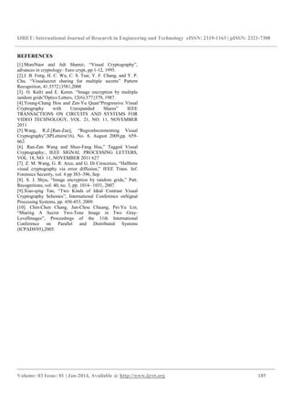 IJRET: International Journal of Research in Engineering and Technology eISSN: 2319-1163 | pISSN: 2321-7308
__________________________________________________________________________________________
Volume: 03 Issue: 01 | Jan-2014, Available @ http://www.ijret.org 185
REFERENCES
[1].MoniNaor and Adi Shamir, “Visual Cryptography”,
advances in cryptology– Euro crypt, pp 1-12, 1995.
[2].J. B. Feng, H. C. Wu, C. S. Tsai, Y. F. Chang, and Y. P.
Chu. “Visualsecret sharing for multiple secrets” Pattern
Recognition, 41:3572{3581,2008
[3]. O. Kafri and E. Keren. “Image encryption by multiple
random grids”Optics Letters, 12(6):377{379, 1987.
[4].Young-Chang Hou and Zen-Yu Quan“Progressive Visual
Cryptography with Unexpanded Shares” IEEE
TRANSACTIONS ON CIRCUITS AND SYSTEMS FOR
VIDEO TECHNOLOGY, VOL. 21, NO. 11, NOVEMBER
2011
[5].Wang, R.Z.[Ran-Zan], “RegionIncrementing Visual
Cryptography”,SPLetters(16), No. 8, August 2009,pp. 659-
662.
[6]. Ran-Zan Wang and Shuo-Fang Hsu,” Tagged Visual
Cryptography:, IEEE SIGNAL PROCESSING LETTERS,
VOL. 18, NO. 11, NOVEMBER 2011 627
[7]. Z. M. Wang, G. R. Arce, and G. Di Crescenzo, “Halftone
visual cryptography via error diffusion,” IEEE Trans. Inf.
Forensics Security, vol. 4 pp 383–396, Sep.
[8]. S. J. Shyu, “Image encryption by random grids,” Patt.
Recognitions, vol. 40, no. 3, pp. 1014– 1031, 2007
[9].Xiao-qing Tan, “Two Kinds of Ideal Contrast Visual
Cryptography Schemes”, International Conference onSignal
Processing Systems, pp. 450-453, 2009.
[10]. Chin-Chen Chang, Jun-Chou Chuang, Pei-Yu Lin,
“Sharing A Secret Two-Tone Image in Two Gray-
LevelImages”, Proceedings of the 11th International
Conference on Parallel and Distributed Systems
(ICPADS'05),2005.
 