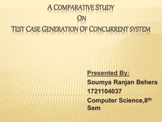 A COMPARATIVE STUDY
ON
TEST CASE GENERATION OF CONCURRENT SYSTEM
Presented By:
Soumya Ranjan Behera
1721104037
Computer Science,8th
Sem
 