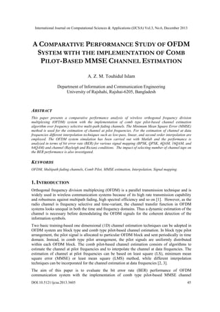 International Journal on Computational Sciences & Applications (IJCSA) Vol.3, No.6, December 2013

A COMPARATIVE PERFORMANCE STUDY OF OFDM
SYSTEM WITH THE IMPLEMENTATION OF COMB
PILOT-BASED MMSE CHANNEL ESTIMATION
A. Z. M. Touhidul Islam
Department of Information and Communication Engineering
University of Rajshahi, Rajshai-6205, Bangladesh

ABSTRACT
This paper presents a comparative performance analysis of wireless orthogonal frequency division
multiplexing (OFDM) system with the implementation of comb type pilot-based channel estimation
algorithm over frequency selective multi-path fading channels. The Minimum Mean Square Error (MMSE)
method is used for the estimation of channel at pilot frequencies. For the estimation of channel at data
frequencies different interpolation techniques such as low-pass, linear, and second order interpolation are
employed. The OFDM system simulation has been carried out with Matlab and the performance is
analyzed in terms of bit error rate (BER) for various signal mapping (BPSK, QPSK, 4QAM, 16QAM, and
64QAM) and channel (Rayleigh and Rician) conditions. The impact of selecting number of channel taps on
the BER performance is also investigated.

KEYWORDS
OFDM, Multipath fading channels, Comb Pilot, MMSE estimation, Interpolation, Signal mapping.

1. INTRODUCTION
Orthogonal frequency division multiplexing (OFDM) is a parallel transmission technique and is
widely used in wireless communication systems because of its high rate transmission capability
and robustness against multipath fading, high spectral efficiency and so on [1]. However, as the
radio channel is frequency selective and time-variant, the channel transfer function in OFDM
systems looks unequal in both the time and frequency domains. Thus a dynamic estimation of the
channel is necessary before demodulating the OFDM signals for the coherent detection of the
information symbols.
Two basic training-based one dimensional (1D) channel estimation techniques can be adopted in
OFDM system are block type and comb type pilot-based channel estimation. In block type pilot
arrangement, the pilot signal is allocated to particular OFDM block and sent periodically in time
domain. Instead, in comb type pilot arrangement, the pilot signals are uniformly distributed
within each OFDM block. The comb pilot-based channel estimation consists of algorithms to
estimate the channel at pilot frequencies and to interpolate the channel at data frequencies. The
estimation of channel at pilot frequencies can be based on least square (LS), minimum mean
square error (MMSE) or least mean square (LMS) method, while different interpolation
techniques can be incorporated for the channel estimation at data frequencies [2, 3].
The aim of this paper is to evaluate the bit error rate (BER) performance of OFDM
communication system with the implementation of comb type pilot-based MMSE channel
DOI:10.5121/ijcsa.2013.3605

45

 