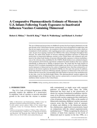 Risk Analysis

DOI: 10.1111/risa.12124

A Comparative Pharmacokinetic Estimate of Mercury in
U.S. Infants Following Yearly Exposures to Inactivated
Inﬂuenza Vaccines Containing Thimerosal
Robert J. Mitkus,1,∗ David B. King,1,2 Mark O. Walderhaug,1 and Richard A. Forshee1

The use of thimerosal preservative in childhood vaccines has been largely eliminated over the
past decade in the United States because vaccines have been reformulated in single-dose vials
that do not require preservative. An exception is the inactivated inﬂuenza vaccines, which are
formulated in both multidose vials requiring preservative and preservative-free single-dose
vials. As part of an ongoing evaluation by USFDA of the safety of biologics throughout their
lifecycle, the infant body burden of mercury following scheduled exposures to thimerosal
preservative in inactivated inﬂuenza vaccines in the United States was estimated and compared to the infant body burden of mercury following daily exposures to dietary methylmercury at the reference dose established by the USEPA. Body burdens were estimated using kinetic parameters derived from experiments conducted in infant monkeys that were exposed
episodically to thimerosal or MeHg at identical doses. We found that the body burden of
mercury (AUC) in infants (including low birth weight) over the ﬁrst 4.5 years of life following
yearly exposures to thimerosal was two orders of magnitude lower than that estimated for exposures to the lowest regulatory threshold for MeHg over the same time period. In addition,
peak body burdens of mercury following episodic exposures to thimerosal in this worst-case
analysis did not exceed the corresponding safe body burden of mercury from methylmercury
at any time, even for low-birth-weight infants. Our pharmacokinetic analysis supports the
acknowledged safety of thimerosal when used as a preservative at current levels in certain
multidose infant vaccines in the United States.
KEY WORDS: MeHg; modeling; pharmacokinetics; safety; thimerosal

1. INTRODUCTION

tally contaminated, as might occur with repeated
puncture of multidose vials. Since the 1930s,
thimerosal has been used as the preservative of
choice for vaccines formulated in multidose vials because of its effective antimicrobial activity and nonreactivity with vaccine components that could lead to
a loss of potency. In the late 1990s, as the number of
thimerosal-containing childhood vaccines increased,
concern arose that the higher levels of exposure
of infants and children to the thimerosal metabolite, ethylmercury, might lead to neurotoxicity, based
on comparisons with the related organomercurial,
methylmercury.(1,2) While recognizing the absence of
evidence of harm from exposure to low levels of
thimerosal used in vaccines in the late 1990s, as a

The U.S. Code of Federal Regulations (CFR)
generally requires the addition of a preservative
to multidose vials of vaccines to prevent microbial
growth in the event that the vaccine is acciden1 Ofﬁce

of Biostatistics and Epidemiology, USFDA Center for
Biologics Evaluation and Research, Rockville, MD, USA.
2 Co-ﬁrst author; current address: Ofﬁce of New Animal Drug
Evaluation, Center for Veterinary Medicine, Rockville, MD,
USA.
∗ Address correspondence to Robert J. Mitkus, Ofﬁce of Biostatistics and Epidemiology, USFDA Center for Biologics Evaluation
and Research, 1401 Rockville Pike, HFM-210, Rockville, MD
20852, USA; tel: 301-827-6083; robert.mitkus@fda.hhs.gov.

1

0272-4332/13/0100-0001$22.00/1

Published 2013. This article is a U.S. Government work and is in the public domain in the USA.

 