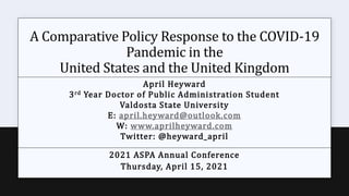A Comparative Policy Response to the COVID-19
Pandemic in the
United States and the United Kingdom
April Heyward
3rd Year Doctor of Public Administration Student
Valdosta State University
E: april.heyward@outlook.com
W: www.aprilheyward.com
Twitter: @heyward_april
2021 ASPA Annual Conference
Thursday, April 15, 2021
 