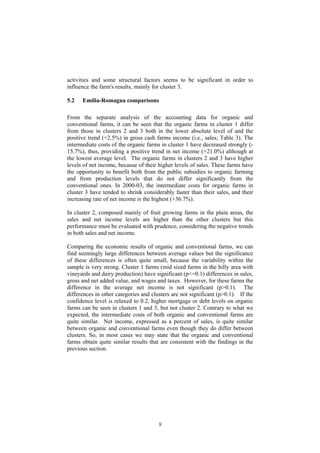 9
activities and some structural factors seems to be significant in order to
influence the farm's results, mainly for cluster 3.
5.2 Emilia-Romagna comparisons
From the separate analysis of the accounting data for organic and
conventional farms, it can be seen that the organic farms in cluster 1 differ
from those in clusters 2 and 3 both in the lower absolute level of and the
positive trend (+2.5%) in gross cash farms income (i.e., sales; Table 3). The
intermediate costs of the organic farms in cluster 1 have decreased strongly (-
15.7%), thus, providing a positive trend in net income (+21.0%) although at
the lowest average level. The organic farms in clusters 2 and 3 have higher
levels of net income, because of their higher levels of sales. These farms have
the opportunity to benefit both from the public subsidies to organic farming
and from production levels that do not differ significantly from the
conventional ones. In 2000-03, the intermediate costs for organic farms in
cluster 3 have tended to shrink considerably faster than their sales, and their
increasing rate of net income is the highest (+36.7%).
In cluster 2, composed mainly of fruit growing farms in the plain areas, the
sales and net income levels are higher than the other clusters but this
performance must be evaluated with prudence, considering the negative trends
in both sales and net income.
Comparing the economic results of organic and conventional farms, we can
find seemingly large differences between average values but the significance
of these differences is often quite small, because the variability within the
sample is very strong. Cluster 1 farms (mid sized farms in the hilly area with
vineyards and dairy production) have significant (p<=0.1) differences in sales,
gross and net added value, and wages and taxes. However, for these farms the
difference in the average net income is not significant (p>0.1). The
differences in other categories and clusters are not significant (p>0.1). If the
confidence level is relaxed to 0.2, higher mortgage or debt levels on organic
farms can be seen in clusters 1 and 3, but not cluster 2. Contrary to what we
expected, the intermediate costs of both organic and conventional farms are
quite similar. Net income, expressed as a percent of sales, is quite similar
between organic and conventional farms even though they do differ between
clusters. So, in most cases we may state that the organic and conventional
farms obtain quite similar results that are consistent with the findings in the
previous section.
 