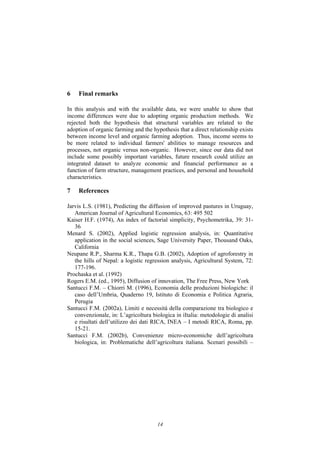14
6 Final remarks
In this analysis and with the available data, we were unable to show that
income differences were due to adopting organic production methods. We
rejected both the hypothesis that structural variables are related to the
adoption of organic farming and the hypothesis that a direct relationship exists
between income level and organic farming adoption. Thus, income seems to
be more related to individual farmers' abilities to manage resources and
processes, not organic versus non-organic. However, since our data did not
include some possibly important variables, future research could utilize an
integrated dataset to analyze economic and financial performance as a
function of farm structure, management practices, and personal and household
characteristics.
7 References
Jarvis L.S. (1981), Predicting the diffusion of improved pastures in Uruguay,
American Journal of Agricultural Economics, 63: 495 502
Kaiser H.F. (1974), An index of factorial simplicity, Psychometrika, 39: 31-
36
Menard S. (2002), Applied logistic regression analysis, in: Quantitative
application in the social sciences, Sage University Paper, Thousand Oaks,
California
Neupane R.P., Sharma K.R., Thapa G.B. (2002), Adoption of agroforestry in
the hills of Nepal: a logistic regression analysis, Agricultural System, 72:
177-196.
Prochaska et al. (1992)
Rogers E.M. (ed., 1995), Diffusion of innovation, The Free Press, New York
Santucci F.M. – Chiorri M. (1996), Economia delle produzioni biologiche: il
caso dell’Umbria, Quaderno 19, Istituto di Economia e Politica Agraria,
Perugia
Santucci F.M. (2002a), Limiti e necessità della comparazione tra biologico e
convenzionale, in: L’agricoltura biologica in iItalia: metodologie di analisi
e risultati dell’utilizzo dei dati RICA, INEA – I metodi RICA, Roma, pp.
15-21.
Santucci F.M. (2002b), Convenienze micro-economiche dell’agricoltura
biologica, in: Problematiche dell’agricoltura italiana. Scenari possibili –
 