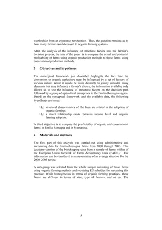 3
worthwhile from an economic perspective. Thus, the question remains as to
how many farmers would convert to organic farming systems.
After the analysis of the influence of structural factors into the farmer’s
decision process, the aim of the paper is to compare the actual and potential
profitability of farms using organic production methods to those farms using
conventional production methods.
3 Objectives and hypotheses
The conceptual framework just described highlights the fact that the
conversion to organic agriculture may be influenced by a set of factors of
various nature. While it would be more desirable to jointly consider many
elements that may influence a farmer's choice, the information available only
allows us to test the influence of structural factors on the decision path
followed by a group of agricultural enterprises in the Emilia-Romagna region.
Based on the conceptual framework and the available data, the following
hypotheses are tested.
H1: structural characteristics of the farm are related to the adoption of
organic farming;
H2: a direct relationship exists between income level and organic
farming adoption.
A third objective is to compare the profitability of organic and conventional
farms in Emilia-Romagna and in Minnesota.
4 Materials and methods
The first part of this analysis was carried out using administrative and
accounting data for Emilia-Romagna farms from 2000 through 2003. This
database consists of the bookkeeping data from a sample of farms within of
the European Union Network of Farm Accountancy Data (FADN). The
information can be considered as representative of an average situation for the
2000-2003 period.
A sub-group was selected from the whole sample consisting of those farms
using organic farming methods and receiving EU subsidies for sustaining this
practice. While homogeneous in terms of organic farming practices, these
farms are different in terms of size, type of farmers, and so on. The
 