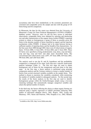 4
accountancy data have been standardized, so the economic parameters are
consistent and comparable across the sample and also with the group of US
farms being used for comparison.
In Minnesota, the data for this report was obtained from the University of
Minnesota’s Center for Farm Financial Management’s (CFFM’s) FINBIN©
database system.1
However, since we did not have access to individual
observations, comparable farms were obtained by selecting and deselecting
size and other characteristics of the organic farms (within FINBIN’s reporting
system) to obtain as homogeneous a group of farms as possible given the
limits in the absolute number of farms classified as organic and the reporting
mechanisms within FINBIN. A balance had to be made between having a
sufficient number of reporting farms and the breadth of the characteristics. In
the four years from 2000 through 2003, there were 42 observations of organic
farms: 10 from 2000, 11 from 2001, 10 from 2002, and 11 from 2003. These
42 farms were specified as being predominately crop; dairy; crop and dairy;
crop and hog; crop and beef; and other more diversified farms. The
conventional farm observations were 2,897; 397 from 2000, 439 from 2001,
996 from 2002, and 1,065 from 2003.
The analysis used to test the H1 and H2 hypotheses and the profitability
comparison is composed of five steps. Each step uses a specific multivariate
analysis technique (Table 1). The first two steps are used to obtain
homogenous sets of farms for the comparisons and tests done in the later
steps. In the first step, a factor analysis is performed using principal
components analysis and the Varimax rotation to extract a smaller number of
factors from several structural variables available on the sample farms. This
method is chosen to maximize the variability considered, while minimizing
the number of variables needed in subsequent analysis. For the second step,
the results of the factor analysis in the first step are used to identify
homogeneous groups within the Emilia-Romagna sample using a two-step
clustering technique that automatically manages categorical variables and
selects the optimal number of clusters.
In the third step, the factors affecting the choice to adopt organic farming are
analyzed using a logistic regression or LOGIT procedure following other
studies of innovation adoption (Jarvis, 1981; Rogers, 1983; Young and
Shumway, 1991; Sterns and Peterson, 1996; Neupane et al., 2002; Menard,
1
Available at this URL: http://www.finbin.umn.edu/.
 