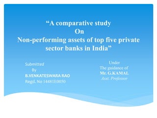 “A comparative study
On
Non-performing assets of top five private
sector banks in India”
Submitted
By
B.VENKATESWARA RAO
Regd. No 14481E0050
Under
The guidance of
Mr. G.KAMAL
Asst. Professor
 