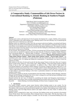 European Journal of Business and Management www.iiste.org
ISSN 2222-1905 (Paper) ISSN 2222-2839 (Online)
Vol.5, No.14, 2013
26
A Comparative Study: Commonalities of Job Stress Factors in
Conventional Banking vs. Islamic Banking in Southern Punjab
(Pakistan)
Abdul Moeed Abid (Corresponding Author)
+92-313-6566686, moeedabid@gmail.com
Department of Management Sciences, Virtual University of Pakistan
Abdul Jabbar (jabbarbwp@yahoo.com)
AVP National Bank of Pakistan
Regional Office Bahawalpur
Kashif Saeed (kashifgscc@yahoo.com)
Instructor --- (Govt. Sadiq College of Commerce, Bahawalpur-Pakistan)
Abdul Hannan (ahrst@hotmail.com)
Instructor --- (Govt. Sadiq College of Commerce Bahawalpur-Pakistan)
Abstract
Banking sector works as the back bone for the Economics development for a country. Stability of the economic
system is dependent on the stable banking system. Banking system is the most efficiency way of transferring the
money from savor to borrowers in a safe mood.
Banking system are categorized in many ways like government and private banking, conventional and Islamic
banking, private and semi government banking and many others. This researched is conducted to find out the job
stress factors in two banking sector which are conventional and Islamic banking sector. The research is trying to
rank the stress factors from most stressor to non stressor and then finding the commonalities of these high ranked
stress factors in both sectors of banking.
For the research, 300 respondents are taken, 150 from conventional and 150 from Islamic banking, 25 Branches
of each sector are selected for responses which are taken from the 10 Districts of southern Punjab (Pakistan).
Four Conventional Banks are “National Bank of Pakistan”, “United Bank Ltd”, “Muslim Commercial Bank
Ltd”, “Allied Bank Ltd” and four banks from Islamic banking which are “AlBaraka Bank (Pakistan) Limited”
“Bank Islami Pakistan Limited” “Dubai Islamic Bank Pakistan Limited” “Meezan Bank Limited” are
considered in this study. Literature review and interviews make the research team able to find 9 factors of job
stress in banking sector. For ranking and finding the commonalities, A questionnaire was used on which the
responses are taken.
Data analysis on the basis of scale used reveals the fact that among 9 factors of job stress there are 4 common
factors in both sectors which are ““Over Work Load” “Public Dealing” “Long work timing instead of official
timing of 9am to 5pm” and “market competition”. In addition to this, 1 factor which is high ranked for
conventional banking is not included in Islamic banking is the pressure of deposit and other targets but it is not
included in Common stress Factor Class as it is not highly ranked in Islamic Banking Response. In the same way
1 factor is high ranked in Islamic Banking that is “Low Salaries as compare to work Load” but it is not classified
as high ranked in conventional banking, so this factor is particularly attached to the Islamic banking but not
common in both sector.
The Research is winded up with the recommendations that State Bank of Pakistan, Branch Manager, Operation
Manager and HR Manager should play their role in order to manage the work load and good scheduling system
to reduce the job stress factors in Banking sector.
Research provide the new ways of research by considering the Gender and Designation discrimination in
banking sector as stress factor varies on gender and designation level which can be new door for future research.
Keyword: Islamic Banking, Conventional Banking, Job Stress Factor, Comparative Study
1. Introduction
The modern complex economic system cannot function without banking system in any country. For the
economic Development of any country, banking system plays the vital role like the back bone in the human body.
The stability of the economy and its growth heavily depends on the stability of the banking sector of that country.
Banking system create the bridge between deficits and surplus which is the basic theme of stability in the
economic system.
Banking system is categorized in many ways in the past, like banking system can be sectored in Government
Sector, Private Sector, Semi Government, Micro Financed Sector or many others. With the time being, as the
banking system grows up, another category is included. Now the hot topic is Conventional Banking sector and
 