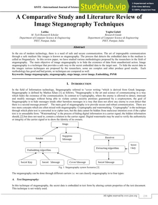 IJSTE - International Journal of Science Technology & Engineering | Volume 1 | Issue 10 | April 2015
ISSN (online): 2349-784X
All rights reserved by www.ijste.org 238
A Comparative Study and Literature Review of
Image Steganography Techniques
Latika Yogita Gulati
M. Tech Research Scholar Research Guide
Department of Computer Science & Engineering Department of Computer Science & Engineering
PIET, Panipat, India PIET, Panipat, India
Abstract
In the era of modern technology, there is a need of safe and secure communication. The art of impregnable communication
through a safe medium like images is known as steganography. The process that detects the embedded data in the medium is
called as Steganalysis. In this review paper, we have studied various methodologies proposed by the researchers in the field of
steganography. The main objective of image steganography is to hide the existence of data from unauthorized action. Image
steganography is a technique that provides a safe way to the secret embedded data to the target user. To hide the secret data in
the images various techniques are proposed by the researchers, some are complex and other produce good results. Each
methodology has good and bad points, so techniques are compared as well.
Keywords: Image steganography, steganography, stego image, cover image, Embedding, PSNR
________________________________________________________________________________________________________
I. INTRODUCTION
In the field of Information technology, Steganography referred to “cover writing “which is derived from Greek language.
Steganography is defined by Markus Khan [1] as follows, "Steganography is the art and science of communicating in a way
which hides the existence of the communication. In contrast to Cryptography, where the enemy is allowed to detect, intercept
and modify messages without being able to violate certain security premises guaranteed by a cryptosystem, the goal of
Steganography is to hide messages inside other harmless messages in a way that does not allow any enemy to even detect that
there is a second message present". The main goal of steganography is to provide secure and robust communication. There are
two more concepts which are often mixed with steganography: Cryptography and watermarking. „Cryptography” is the technique
through which plain text is converted in to cipher text, but the data cannot be hidden from malicious intention even if the cipher
text is in unreadable form. "Watermarking" is the process of hiding digital information in a carrier signal; the hidden information
should, [2] but does not need to, contain a relation to the carrier signal. Digital watermarks may be used to verify the authenticity
or integrity of the carrier signal or to show the identity of its owners.
Fig. 1: Steganography system Scenarios [3]
The steganography can be done through different carriers i.e. we can classify steganography in to four types:
A. Text Steganography:
In this technique of steganography, the secret data is embedded in text form by altering certain properties of the text document.
This technique is not widely used.
 