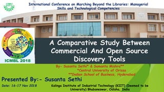 Presented By:- Susanta Sethi
A Comparative Study Between
Commercial And Open Source
Discovery Tools
By- Susanta Sethi* & Sumanta Mishra**
*Central University of Orissa
**Indian School of Business, Hyderabad
Date: 16-17 Nov 2018 Kalinga Institute of Industrial Technology (KIIT) (Deemed to be
University) Bhubaneswar, Odisha, India
International Conference on Marching Beyond the Libraries: Managerial
Skills and Technological Competencies
 