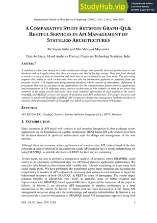 International Journal on Web Service Computing (IJWSC), Vol.11, No.2, June 2020
DOI : 10.5121/ijwsc.2020.11201 1
A COMPARATIVE STUDY BETWEEN GRAPH-QL&
RESTFUL SERVICES IN API MANAGEMENT OF
STATELESS ARCHITECTURES
Mr.Sayan Guha and Mrs.Shreyasi Majumder
Data Architect, AI and Analytics Practice, Cognizant Technology Solutions, India
ABSTRACT
A stateless architecture design is a web architecture design that typically does not persist data in any
database and such applications also does not require any kind of backup storage. Data that flows through
a stateless service is data in transition and such data is never stored in any data store. The processing
requests that arrive to such architecture does not rely on information gathered or persisted from any
previous session. API (Application programming interface) which consists of subroutines, definitions &
procedures that can access data on the applications are the communication points between applications
and management of API endpoints using stateless architecture is less complex as there is no server side
retention of the client session and each client sends requisite information in each request to the server.
GraphQL and RESTful services are means of designing such API architecture. This paper discusses and
explains in detail both GraphQL and REST API architecture design and management methods and does an
analysis of the potential benefits of GraphQL over REST in Stateless architectural API designs.
KEYWORDS
API, RESTful, URI, GraphQL, Stateless, Schema Definition Language (SDL), HTTP, Mutation.
1. INTRODUCTION
Since inception of API based web services to aid seamless integration & data exchange across
applications on the foundations of stateless architecture, REST based API web services have been
the de-facto standard & preferred architectural style for design and management of the web
services.
Although there are scenarios, where performance of a web service API, tailored need of the data
consumer & ease of retrieval of data using one single API endpoint lays a strong underpinning for
using GRAPHQL as suitable alternative of REST for Web service computing.
In this paper, we aim to perform a comparative analysis of scenarios where GRAPHQL could
evolve as an alternative architectural style for API based stateless application architectures. We
aimed to infer based on observations with variable data volumes simulating an experiment with
social media posts. We have performed the experiment across many iterations and factoring the
complexities of number of API endpoints & increasing data volume in each iteration to depict the
behavioural response of both GRAPHQL & REST in terms of throughput. The results depict
potential benefits of GRAPHQL over REST & identifies areas of further research and
improvement with GRAPHQL based approachWe have organized the remainder of the paper as
follows. In Section 2, we discussed API management in stateless architecture as a brief
introduction to the context. In Section 3, related work has been discussed in REST based API
management scenarios along with the shortcomings and security vulnerabilities. In Section 4, we
aim to provide a concise introduction to GRAPHQL based API management approach along with
 