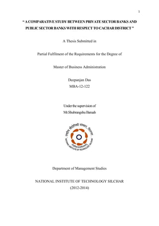 1
“ACOMPARATIVESTUDYBETWEENPRIVATESECTORBANKSAND
PUBLICSECTORBANKSWITHRESPECTTOCACHARDISTRICT”
A Thesis Submitted in
Partial Fulfilment of the Requirements for the Degree of
Master of Business Administration
Deepanjan Das
MBA-12-122
Underthesupervisionof
Mr.ShubrangshuBaruah
Department of Management Studies
NATIONAL INSTITUTE OF TECHNOLOGY SILCHAR
(2012-2014)
 
