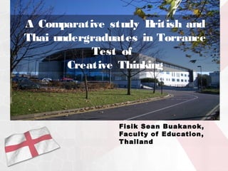 A Comparative study B ritish and
Thai undergraduates in Torrance
           Test of
       Creative Thinking




                Fisik Sean Buakanok,
                Faculty of Education ,
                T hailand
 