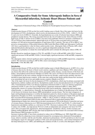 Journal of Natural Sciences Research www.iiste.org
ISSN 2224-3186 (Paper) ISSN 2225-0921 (Online)
Vol.4, No.8, 2014
96
A Comparative Study for Some Atherogenic Indices in Sera of
Myocardial infarction, Ischemic Heart Disease Patients and
Control
Muntaha A.Lafta
Department of Chemistry/College of Ibn Al-Haitham for Pure&Applied Science/University of Baghdad.
Abstract
Cardiovascular diseases (CVD) are the first world's leading causes of death. One of the major risk factor for the
development of CVD is dyslipidemia, which involve elevated plasma levels of (TG), (TCh), (LDL-C), (VLDL-
C) and a low level of (HDL-C). Generally, the hyperlipidemias are at risk of Ischemic heart disease (IHD) and
peripheral vascular disease. The strong association between the risk of Cardiovascular Artery Diseases (CAD),
high levels of LDL-C and low levels of HDL-C has been well established. However enormous contributions of
TG to CVD have been underestimated. Indeed high levels of TG have been associated with an increased
incidence of CAD and an increased population of small dense LDL-C particles. The ratio of TG to HDL-C was
proved as strong predictor of Myocardial Infarction (MI).Cardio Risk Ratio (CRR) and Atherogenic Coefficient
(AC) have a good predictive value for future cardiovascular events. Atherogenic Index of Plasma (AIP), which
indicated that plasma atherogenecity, was also a significant independent predicator of CAD.
This study was primarily to evaluate the serum lipid profile and to estimate the atherogenic indices (CRR, AC
and AIP).
Results showed no significant changes in TCh, TG, and HDL-C levels in MI and HID, while LDL-C showed
significant increases in MI and IHD, VLDL-C showed highly significant decreases in MI and IHD, compared to
control
The atherogenic indices showed significant and no significant increases in MI and IHD respectively, compared to
control. The risk factor according to AIP for MI is more in developing CVD than IHD.
Keywords: CVD, MI, IHD, AIP.
Introduction
Cardiovascular diseases (CVD) are the first world's leading causes of death (Mareirosyan et. al.2007). It is a class
of diseases that involve the heart or blood vessels (arteries, capillaries and veins) (Manton 1993), which refers to
any disease that affects the cardiovascular system, principally cardiac disease, vascular diseases of the brain and
kidney, and peripheral arterial disease (Bridget et.al.2010). The causes of CVD are divers but atherosclerosis and
/ or hypertension are the most common, though over the last two decades, cardiovascular mortality rates have
declined in many high-income countries. At the same time cardiovascular deaths and the disease have increased
at an astonishing fast rate in low-and middle-income countries (Mendis et.al.2011).
One of the major risk factor for the development of CVD is dyslipidemia, which may be primary associated with
hypertension, diabetes mellitus and obesity. Dyslipidemia usually involve elevated plasma levels of Triglycerides
(TG), Total Cholesterol (TCh), Low Density Lipoprotein cholesterol (LDL-C), Very Low Density Lipoprotein
cholesterol (VLDL-C) and a low level of High Density Lipoprotein cholesterol (HDL-C) (Shen 2007).
Lipid profile consists of a group of biochemical testes often used in predicting , diagnosing and treating lipid-
related disorder i.e. atherosclerosis. Generally, the hyperlipidemias are of interest to the physician in the context
of risk factors for Ischemic heart disease (IHD) and peripheral vascular disease. The first step in diagnosis of
hyper-and hypolipoproteinaemias is to define the lipoprotein pattern by chemical analysis of the plasma lipid and
lipoproteins (Nwagha et.al.2010). Accumulated evidences relating the concentrations of lipids (TCh and TG) and
their associated blood transporting lipoproteins ( HDL-C, LDL-C,VLDL-C) with the occurrence of
atherosclerosis in general and Cardiovascular artery Diseases(CAD) in particular(Cumming 2003) .
Epidemiological studies have shown that an elevated concentration of TCh in the blood is a powerful risk factor
of coronary disease (Ademuyiwa et.al. 2005).Increased plasma level of LDL-C and VLDL–C is often found in
hypertension and diabetes mellitus as a risk factor for CVD. Decreases in plasma LDL –C have been considered
to reduce risk of CHD , also high plasma TG level is both an independent and synergistic risk factor for CVD ,
and is often associated with hypertension, abnormal lipoprotein metabolism ,obesity ,insulin resistance and
diabetes mellitus(McBride 2007).On the other hand dyslipidemia has been found to be associated with Coronary
Heart Disease CHD(Veerendra et.al.2011).
Increases in plasma HDL–C have been considered to reduce risk in CHD(Rang et.al. 2005) High HDL exerts a
protective effect by enhancing reverse cholesterol transport by scavenging excess cholesterol from peripheral
tissue, which it esterifies with the aid of lecithin cholesterol acyltransferase (LCAT) and delivers to the liver and
steroidogenic organs for subsequent syntheses of bile acids and steroid hormones , and eventual elimination from
the body(Ademuyiwa et.al. 2005), and inhibiting the oxidation of LDL-C as well as the atherogenic effects of
 