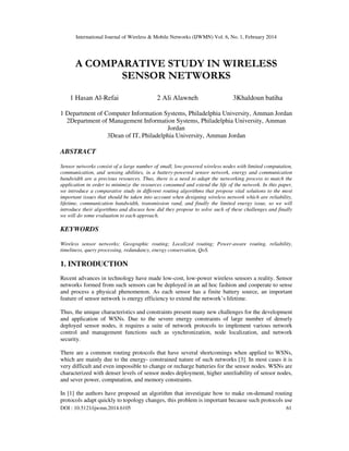 International Journal of Wireless & Mobile Networks (IJWMN) Vol. 6, No. 1, February 2014
DOI : 10.5121/ijwmn.2014.6105 61
A COMPARATIVE STUDY IN WIRELESS
SENSOR NETWORKS
1 Hasan Al-Refai 2 Ali Alawneh 3Khaldoun batiha
1 Department of Computer Information Systems, Philadelphia University, Amman Jordan
2Department of Management Information Systems, Philadelphia University, Amman
Jordan
3Dean of IT, Philadelphia University, Amman Jordan
ABSTRACT
Sensor networks consist of a large number of small, low-powered wireless nodes with limited computation,
communication, and sensing abilities, in a battery-powered sensor network, energy and communication
bandwidth are a precious resources. Thus, there is a need to adapt the networking process to match the
application in order to minimize the resources consumed and extend the life of the network. In this paper,
we introduce a comparative study in different routing algorithms that propose vital solutions to the most
important issues that should be taken into account when designing wireless network which are reliability,
lifetime, communication bandwidth, transmission rand, and finally the limited energy issue, so we will
introduce their algorithms and discuss how did they propose to solve such of these challenges and finally
we will do some evaluation to each approach.
KEYWORDS
Wireless sensor networks; Geographic routing; Localized routing; Power-aware routing, reliability,
timeliness, query processing, redundancy, energy conservation, QoS.
1. INTRODUCTION
Recent advances in technology have made low-cost, low-power wireless sensors a reality. Sensor
networks formed from such sensors can be deployed in an ad hoc fashion and cooperate to sense
and process a physical phenomenon. As each sensor has a finite battery source, an important
feature of sensor network is energy efficiency to extend the network’s lifetime.
Thus, the unique characteristics and constraints present many new challenges for the development
and application of WSNs. Due to the severe energy constraints of large number of densely
deployed sensor nodes, it requires a suite of network protocols to implement various network
control and management functions such as synchronization, node localization, and network
security.
There are a common routing protocols that have several shortcomings when applied to WSNs,
which are mainly due to the energy- constrained nature of such networks [3]. In most cases it is
very difficult and even impossible to change or recharge batteries for the sensor nodes. WSNs are
characterized with denser levels of sensor nodes deployment, higher unreliability of sensor nodes,
and sever power, computation, and memory constraints.
In [1] the authors have proposed an algorithm that investigate how to make on-demand routing
protocols adapt quickly to topology changes, this problem is important because such protocols use
 