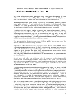 International Journal of Wireless & Mobile Networks (IJWMN) Vol. 6, No. 1, February 2014
63
2. THE PROPOSED ROUTING ALGORITHM
In [13] the authors have proposed a dynamic source routing protocol to address the cache
staleness issue which limits the mobility of the overall network because of the delay that is, a
node is not notified when a cached route breaks until it uses the route to send packets.
When a node detects a link failure, the goal is to notify all reachable nodes that have cached that
link to update their caches. To achieve this goal, the node detecting a link failure needs to know
which nodes have cached the broken link and needs to notify such nodes efficiently. This goal is
very challenging because of mobility and the fast propagation of routing information.
The solution is to keep track of topology propagation state in a distribution manner. Topology
propagation state means which node has cached which link. In a cache table, a node not only
stores routes but also maintains two types of information for each route which are how well
routing information is synchronized among nodes on a route and which neighbor has learned
which links through a route reply. Each node gathers such information during route discoveries
and data transmission, without introducing additional overhead.
This approach enables dynamic source routing (DSR) to quickly remove stale routes, thus
reducing packet losses, delivery latency, and replies.
In [14,17] the authors have proposed the geographical power efficient routing (GPER) protocol
where each node knows whereabouts of the nodes within its power range and each intermediate
node locally identifies the most power efficient path to the sub destination within its reach and
forwards the packet to the next node on this locally identified path. The packet however, may not
follow this path exactly since the sub destination changes
from node to node. Two mechanisms, force routing and perimeter routing, are applied in GPER to
prevent infinite loops.
So, each sensor node makes local decisions as to how far to transmit; therefore, the protocol is
power-efficient, localized, highly distributed, and scalable, in GPER, given a final destination,
each node first establishes a sub destination within its maximum radio range, the node, however,
may decide to relay the packet to this sub destination through an intermediary node or alter the
sub destination if this will preserve power.
Three geographic multipath routing algorithms have been introduced (MGPSR, MGPERsub, and
MGPERhop), which generate alternative paths probabilistically based only on local information.
These algorithms identify and use different routes for different messages between a source and a
destination, they take away from the load on the nodes that are on the preferred path between the
end-points and distribute this load on the other nodes that are in the neighborhood. Of course, as
these paths are less perfect than the preferred path, they are expected to introduce a degree of
overhead, but experiments show that multipath routing improves the lifetime of the network,
especially in cases where the communication is non-uniformly distributed in the network
In [1,20] the authors have proposed a distributed, randomized, clustering algorithm to organize
the sensors in a wireless sensor network into clusters. Then they extend this algorithm to generate
a hierarchy of cluster heads and observe that the energy savings increase with the number of
levels in the hierarchy, they assume that sensors transmit at the same power level and hence they
all have the same radio range, moreover they suppose that each sensor uses 1 unit of energy to
transmit or receive I unit of data and finally, they assume that the network is fault-tolerant and the
 