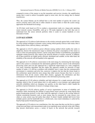 International Journal of Wireless & Mobile Networks (IJWMN) Vol. 6, No. 1, February 2014
65
computed in terms of the energy to run the transmitter and receiver circuitry, the amplification
energy that is used to achieve acceptable signal to noise ratio, the loss energy due to channel
transmission.
Thus, the system lifetime can be defined here as the total number of queries the system can
answer correctly until it fails due to either channel or sensor faults or when the system energy
approaches the threshold level energy.
In [23] their work based on [21] to conduct a measurement study on a large-scale operating
sensor network system, GreenOrbs, with up to 330 nodes deployed in the wild. they aim to
understand how the sensor network performs when it scales to contain hundreds or even
thousands of nodes.
3. EVALUATION
The approach in [13] achieves fault-tolerance to the wireless network against link or node failures
by using caching technique in dynamic source routing which quickly removes stale routes, thus it
reduce packet losses, delivery latency, and replies.
The approach in [14,17] achieves power efficient routing method which enables the nodes to
adaptively chooses the transmission range to minimize the power consumption of the sensor as
well as of the non-participating listeners, and by using three families of probabilistic geographical
multipath routing protocols, they improve the network lifetime of wireless network, in addition,
all of these protocols are highly power efficient, distributed and scalable, on the other hand, the
reliability of the network still not handled in this approach.
The approach in [1,19] achieves conservation to the total energy by minimizing the total energy
spent in the system to communicate the information gathered by these sensors to the information
processing center and even this approach has a significant improvement on a time complexity
over many clustering algorithms and this makes this approach suitable for networks of large
number of nodes, it is still has a problem with reliability since it states that the communication
environment is contention and error free, moreover it neglects the fact that the cluster heads in
this architecture spend relatively more energy than other sensors because they have to receive
information from all the sensors within their clusters, aggregate this information and then
communicate to the higher level cluster heads or the information processing center.
The approach in [15,18] achieves reliability and fault tolerance for a simple network with fixed
topology which is free of crash failures but it is still unable to cover dynamic and sophisticated
networks reliabilities which are changing very quickly, on the other hand it, didn’t handle the
problem of power limitations of sensors or manage energy usage.
The approach in [16,19] achieves quality of service requirements in terms of reliability and
timeliness while maximizing the lifetime of query-based sensor networks by using hop-by-hop
packet broadcasting protocol, in the other hand this approach is based on the average behavior
without considering dynamics such as more energy may be consumed by some sensors over
others or some sensors may fail earlier than others. It doesn’t handle multiple QoS levels from
multiple queries and the bandwidth here is a bottle-neck, since much redundancy is achieved by
hop-by-hope packet broadcasting protocol.
The approach in [23] achieves two contributions, first, they argue that they are the first to conduct
a long term and large-scale measurement study on an operating sensor network in the wild. Where
they present observations across a variety of layers in the network that provide research
 