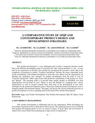 International Journal of Mechanical Engineering and Technology (IJMET), ISSN 0976 – 6340(Print),
ISSN 0976 – 6359(Online), Volume 6, Issue 1, January (2015), pp. 47-55 © IAEME
47
A COMPARATIVE STUDY OF APQP AND
CONTEMPORARY PRODUCT DESIGN AND
DEVELOPMENT STRATEGIES
Mr. A.P.SHROTRI1
, Mr. G.S.JOSHI2
, Mr. A.R.DANDEKAR3
, Mr. S.A.KORE4
1
ASSOCIATE PROFESSOR (DEPARTMENT OF MECHANICCAL ENGINEERING P.V.P.I.T.-BUDHGAON, MAHARASHTRA, INDIA)
2
ASSOCIATE PROFESSOR (D.K.T.E. SOCIETY’S TEXTILE AND ENGINEERING INSTITUTE, ICHALKARANJI, MAHARASHTRA, INDIA)
3
M.E.STUDENT (D.K.T.E. SOCIETY’S TEXTILE AND ENGINEERING INSTITUTE, ICHALKARANJI, MAHARASHTRA, INDIA)
4
ASSOCIATE PROFESSOR, (DEPARTMENT OF MECHANICAL ENGINEERING P.V.P.I.T.-BUDHGAON, MAHARASHTRA, INDIA)
ABSTRACT
New product development is a very challenging task in today’s competitive business world.
Due to the different demographic group of customers and their varying demands ,it’s not an easy
task for an organization to develop a new product by considering the customer’s needs .Due to the
competitive environment in market; ‘Customer Satisfaction’ becomes the major responsible factor
for the sustainability of the product throughout its entire life cycle. Hence now the organizations are
defining new techniques, new strategies for product development, from the point of view of
‘Customer Satisfaction’. Other major factors that decide the sustainability of the product are ‘Cost’
and ‘Quality’. The emerging trend is to provide better quality product in affordable cost from
organizational survival point of view.’ Hence to meet the demand of a changing time, various
organizations as well as research scholars have been busy in the development of new tools,
techniques for the product development process. Hence the traditional product development cycle is
changing rapidly with profound changes. This paper will discuss the various traditional processes of
product development as well as emerging trends in the field of New Product Development.
Keywords: Apqp, Lean Product Development, New Product Development, Qfd, Six Sigma, Value
Engineering.
1) NEW PRODUCT DEVELOPMENT
New product development is challenging task for any organization. While developing any
new product organizations has to think about various factors. The significant factors to be considered
from product development point of view are shown in figure. It needs effort and involvement of
experts from various fields from marketing up to legal section of organization.
INTERNATIONAL JOURNAL OF MECHANICAL ENGINEERING AND
TECHNOLOGY (IJMET)
ISSN 0976 – 6340 (Print)
ISSN 0976 – 6359 (Online)
Volume 6, Issue 1, January (2015), pp. 47-55
© IAEME: www.iaeme.com/IJMET.asp
Journal Impact Factor (2014): 7.5377 (Calculated by GISI)
www.jifactor.com
IJMET
© I A E M E
 