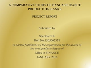 A COMPARATIVE STUDY OF BANCASSURANCE
PRODUCTS IN BANKS
PROJECT REPORT
Submitted by
Sheethal T K
Roll No:1305002338
in partial fulfillment o f the requirement for the award of
the post graduate degree of
MBA in FINANCE
JANUARY 2016
1
 