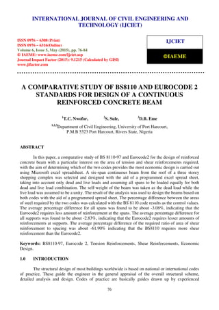 International Journal of Civil Engineering and Technology (IJCIET), ISSN 0976 – 6308 (Print),
ISSN 0976 – 6316(Online), Volume 6, Issue 5, May (2015), pp. 76-84 © IAEME
76
A COMPARATIVE STUDY OF BS8110 AND EUROCODE 2
STANDARDS FOR DESIGN OF A CONTINUOUS
REINFORCED CONCRETE BEAM
1
T.C. Nwofor, 2
S. Sule, 3
D.B. Eme
1,2,3
Department of Civil Engineering, University of Port Harcourt,
P.M.B 5323 Port Harcourt, Rivers State, Nigeria
ABSTRACT
In this paper, a comparative study of BS 8110-97 and Eurocode2 for the design of reinforced
concrete beam with a particular interest on the area of tension and shear reinforcements required,
with the aim of determining which of the two codes provides the most economic design is carried out
using Microsoft excel spreadsheet. A six-span continuous beam from the roof of a three storey
shopping complex was selected and designed with the aid of a programmed excel spread sheet,
taking into account only dead and live loads and assuming all spans to be loaded equally for both
dead and live load combination. The self-weight of the beam was taken as the dead load while the
live load was assumed to be a unity. The result of the analysis was used to design the beams based on
both codes with the aid of a programmed spread sheet. The percentage difference between the areas
of steel required by the two codes was calculated with the BS 8110 code results as the control values.
The average percentage difference for all spans was found to be about -3.08%, indicating that the
Eurocode2 requires less amount of reinforcement at the spans. The average percentage difference for
all supports was found to be about -2.83%, indicating that the Eurocode2 requires lesser amounts of
reinforcements at supports. The average percentage difference of the required ratio of area of shear
reinforcement to spacing was about -61.90% indicating that the BS8110 requires more shear
reinforcement than the Eurocode2.
Keywords: BS8110-97, Eurocode 2, Tension Reinforcements, Shear Reinforcements, Economic
Design.
1.0 INTRODUCTION
The structural design of most buildings worldwide is based on national or international codes
of practice. These guide the engineer in the general appraisal of the overall structural scheme,
detailed analysis and design. Codes of practice are basically guides drawn up by experienced
INTERNATIONAL JOURNAL OF CIVIL ENGINEERING AND
TECHNOLOGY (IJCIET)
ISSN 0976 – 6308 (Print)
ISSN 0976 – 6316(Online)
Volume 6, Issue 5, May (2015), pp. 76-84
© IAEME: www.iaeme.com/Ijciet.asp
Journal Impact Factor (2015): 9.1215 (Calculated by GISI)
www.jifactor.com
IJCIET
©IAEME
 